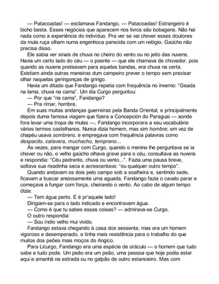 — Patacoadas! — exclamava Fandango. — Patacoadas! Estrangeiro é 
bicho besta. Esses negócios que aparecem nos livros são bobagens. Não hai 
nada como a experiência do indivíduo. Pra ver se vai chover esses doutores 
da mula ruça olham numa engenhoca parecida com um relógio. Gaúcho não 
precisa disso. 
Ele sabia ver sinais de chuva no cheiro do vento ou no jeito das nuvens. 
Havia um certo lado do céu — o poente — que ele chamava de chovedor, pois 
quando as nuvens preteavam para aquelas bandas, era chuva na certa. 
Existiam ainda outras maneiras dum campeiro prever o tempo sem precisar 
olhar naquelas geringonças de gringo. 
Havia um ditado que Fandango repetia com frequência no inverno: “Geada 
na lama, chuva na cama”. Um dia Curgo perguntou: 
— Por que “na cama”, Fandango? 
— Pra rimar, hombre. 
Em suas muitas andanças guerreiras pela Banda Oriental, e principalmente 
depois duma famosa viagem que fizera a Concepción do Paraguai — aonde 
fora levar uma tropa de mulas —, Fandango incorporara a seu vocabulário 
vários termos castelhanos. Nunca dizia homem, mas sim hombre; em vez de 
chapéu usava sombrero, e empregava com frequência palavras como 
despacito, calavera, muchacho, temprano... 
Às vezes, para mangar com Curgo, quando o menino lhe perguntava se ia 
chover ou não, o velho gaúcho olhava grave para o céu, consultava as nuvens 
e respondia: “Céu pedrento, chuva ou vento...”. Fazia uma pausa breve, 
soltava sua risadinha seca e acrescentava: “ou qualquer outro tempo”. 
Quando andavam os dois pelo campo sob a soalheira e, sentindo sede, 
ficavam a buscar ansiosamente uma aguada, Fandango fazia o cavalo parar e 
começava a fungar com força, cheirando o vento. Ao cabo de algum tempo 
dizia:— 
Tem água perto. E é pr’aquele lado! 
Dirigiam-se para o lado indicado e encontravam água. 
— Como é que tu sabes essas coisas? — admirava-se Curgo. 
O outro respondia: 
— Sou índio velho mui vivido. 
Fandango estava chegando à casa dos sessenta, mas era um homem 
vigoroso e desempenado, e tinha mais resistência para o trabalho do que 
muitos dos peões mais moços do Angico. 
Para Licurgo, Fandango era uma espécie de oráculo — o homem que tudo 
sabe e tudo pode. Um peão era um peão, uma pessoa que hoje podia estar 
aqui e amanhã na estrada ou no galpão de outro estancieiro. Mas com 
 