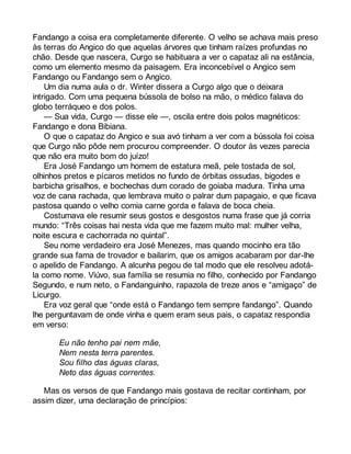 Fandango a coisa era completamente diferente. O velho se achava mais preso 
às terras do Angico do que aquelas árvores que tinham raízes profundas no 
chão. Desde que nascera, Curgo se habituara a ver o capataz ali na estância, 
como um elemento mesmo da paisagem. Era inconcebível o Angico sem 
Fandango ou Fandango sem o Angico. 
Um dia numa aula o dr. Winter dissera a Curgo algo que o deixara 
intrigado. Com uma pequena bússola de bolso na mão, o médico falava do 
globo terráqueo e dos polos. 
— Sua vida, Curgo — disse ele —, oscila entre dois polos magnéticos: 
Fandango e dona Bibiana. 
O que o capataz do Angico e sua avó tinham a ver com a bússola foi coisa 
que Curgo não pôde nem procurou compreender. O doutor às vezes parecia 
que não era muito bom do juízo! 
Era José Fandango um homem de estatura meã, pele tostada de sol, 
olhinhos pretos e pícaros metidos no fundo de órbitas ossudas, bigodes e 
barbicha grisalhos, e bochechas dum corado de goiaba madura. Tinha uma 
voz de cana rachada, que lembrava muito o palrar dum papagaio, e que ficava 
pastosa quando o velho comia carne gorda e falava de boca cheia. 
Costumava ele resumir seus gostos e desgostos numa frase que já corria 
mundo: “Três coisas hai nesta vida que me fazem muito mal: mulher velha, 
noite escura e cachorrada no quintal”. 
Seu nome verdadeiro era José Menezes, mas quando mocinho era tão 
grande sua fama de trovador e bailarim, que os amigos acabaram por dar-lhe 
o apelido de Fandango. A alcunha pegou de tal modo que ele resolveu adotá-la 
como nome. Viúvo, sua família se resumia no filho, conhecido por Fandango 
Segundo, e num neto, o Fandanguinho, rapazola de treze anos e “amigaço” de 
Licurgo. 
Era voz geral que “onde está o Fandango tem sempre fandango”. Quando 
lhe perguntavam de onde vinha e quem eram seus pais, o capataz respondia 
em verso: 
Eu não tenho pai nem mãe, 
Nem nesta terra parentes. 
Sou filho das águas claras, 
Neto das águas correntes. 
Mas os versos de que Fandango mais gostava de recitar continham, por 
assim dizer, uma declaração de princípios: 
 