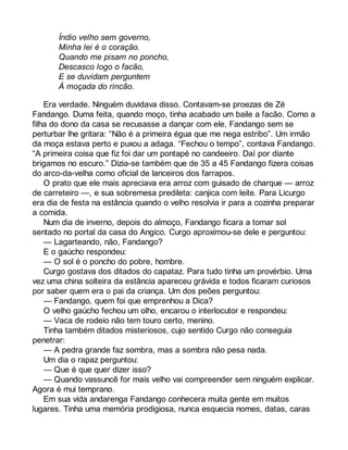 Índio velho sem governo, 
Minha lei é o coração. 
Quando me pisam no poncho, 
Descasco logo o facão, 
E se duvidam perguntem 
À moçada do rincão. 
Era verdade. Ninguém duvidava disso. Contavam-se proezas de Zé 
Fandango. Duma feita, quando moço, tinha acabado um baile a facão. Como a 
filha do dono da casa se recusasse a dançar com ele, Fandango sem se 
perturbar lhe gritara: “Não é a primeira égua que me nega estribo”. Um irmão 
da moça estava perto e puxou a adaga. “Fechou o tempo”, contava Fandango. 
“A primeira coisa que fiz foi dar um pontapé no candeeiro. Daí por diante 
brigamos no escuro.” Dizia-se também que de 35 a 45 Fandango fizera coisas 
do arco-da-velha como oficial de lanceiros dos farrapos. 
O prato que ele mais apreciava era arroz com guisado de charque — arroz 
de carreteiro —, e sua sobremesa predileta: canjica com leite. Para Licurgo 
era dia de festa na estância quando o velho resolvia ir para a cozinha preparar 
a comida. 
Num dia de inverno, depois do almoço, Fandango ficara a tomar sol 
sentado no portal da casa do Angico. Curgo aproximou-se dele e perguntou: 
— Lagarteando, não, Fandango? 
E o gaúcho respondeu: 
— O sol é o poncho do pobre, hombre. 
Curgo gostava dos ditados do capataz. Para tudo tinha um provérbio. Uma 
vez uma china solteira da estância apareceu grávida e todos ficaram curiosos 
por saber quem era o pai da criança. Um dos peões perguntou: 
— Fandango, quem foi que emprenhou a Dica? 
O velho gaúcho fechou um olho, encarou o interlocutor e respondeu: 
— Vaca de rodeio não tem touro certo, menino. 
Tinha também ditados misteriosos, cujo sentido Curgo não conseguia 
penetrar: 
— A pedra grande faz sombra, mas a sombra não pesa nada. 
Um dia o rapaz perguntou: 
— Que é que quer dizer isso? 
— Quando vassuncê for mais velho vai compreender sem ninguém explicar. 
Agora é mui temprano. 
Em sua vida andarenga Fandango conhecera muita gente em muitos 
lugares. Tinha uma memória prodigiosa, nunca esquecia nomes, datas, caras 
 
