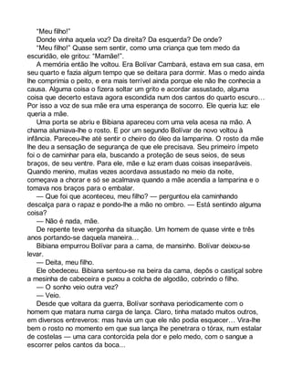 “Meu filho!” 
Donde vinha aquela voz? Da direita? Da esquerda? De onde? 
“Meu filho!” Quase sem sentir, como uma criança que tem medo da 
escuridão, ele gritou: “Mamãe!”. 
A memória então lhe voltou. Era Bolívar Cambará, estava em sua casa, em 
seu quarto e fazia algum tempo que se deitara para dormir. Mas o medo ainda 
lhe comprimia o peito, e era mais terrível ainda porque ele não lhe conhecia a 
causa. Alguma coisa o fizera soltar um grito e acordar assustado, alguma 
coisa que decerto estava agora escondida num dos cantos do quarto escuro… 
Por isso a voz de sua mãe era uma esperança de socorro. Ele queria luz: ele 
queria a mãe. 
Uma porta se abriu e Bibiana apareceu com uma vela acesa na mão. A 
chama alumiava-lhe o rosto. E por um segundo Bolívar de novo voltou à 
infância. Pareceu-lhe até sentir o cheiro do óleo da lamparina. O rosto da mãe 
lhe deu a sensação de segurança de que ele precisava. Seu primeiro ímpeto 
foi o de caminhar para ela, buscando a proteção de seus seios, de seus 
braços, de seu ventre. Para ele, mãe e luz eram duas coisas inseparáveis. 
Quando menino, muitas vezes acordava assustado no meio da noite, 
começava a chorar e só se acalmava quando a mãe acendia a lamparina e o 
tomava nos braços para o embalar. 
— Que foi que aconteceu, meu filho? — perguntou ela caminhando 
descalça para o rapaz e pondo-lhe a mão no ombro. — Está sentindo alguma 
coisa? 
— Não é nada, mãe. 
De repente teve vergonha da situação. Um homem de quase vinte e três 
anos portando-se daquela maneira… 
Bibiana empurrou Bolívar para a cama, de mansinho. Bolívar deixou-se 
levar. 
— Deita, meu filho. 
Ele obedeceu. Bibiana sentou-se na beira da cama, depôs o castiçal sobre 
a mesinha de cabeceira e puxou a colcha de algodão, cobrindo o filho. 
— O sonho veio outra vez? 
— Veio. 
Desde que voltara da guerra, Bolívar sonhava periodicamente com o 
homem que matara numa carga de lança. Claro, tinha matado muitos outros, 
em diversos entreveros: mas havia um que ele não podia esquecer… Vira-lhe 
bem o rosto no momento em que sua lança lhe penetrara o tórax, num estalar 
de costelas — uma cara contorcida pela dor e pelo medo, com o sangue a 
escorrer pelos cantos da boca... 
 