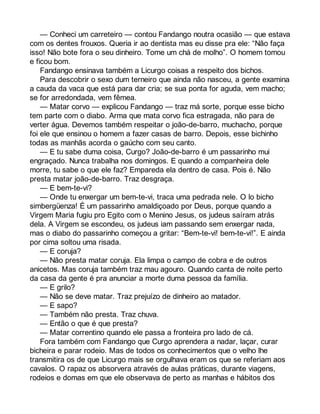— Conheci um carreteiro — contou Fandango noutra ocasião — que estava 
com os dentes frouxos. Queria ir ao dentista mas eu disse pra ele: “Não faça 
isso! Não bote fora o seu dinheiro. Tome um chá de molho”. O homem tomou 
e ficou bom. 
Fandango ensinava também a Licurgo coisas a respeito dos bichos. 
Para descobrir o sexo dum terneiro que ainda não nasceu, a gente examina 
a cauda da vaca que está para dar cria; se sua ponta for aguda, vem macho; 
se for arredondada, vem fêmea. 
— Matar corvo — explicou Fandango — traz má sorte, porque esse bicho 
tem parte com o diabo. Arma que mata corvo fica estragada, não para de 
verter água. Devemos também respeitar o joão-de-barro, muchacho, porque 
foi ele que ensinou o homem a fazer casas de barro. Depois, esse bichinho 
todas as manhãs acorda o gaúcho com seu canto. 
— E tu sabe duma coisa, Curgo? João-de-barro é um passarinho mui 
engraçado. Nunca trabalha nos domingos. E quando a companheira dele 
morre, tu sabe o que ele faz? Empareda ela dentro de casa. Pois é. Não 
presta matar joão-de-barro. Traz desgraça. 
— E bem-te-vi? 
— Onde tu enxergar um bem-te-vi, traca uma pedrada nele. O lo bicho 
simbergüenza! É um passarinho amaldiçoado por Deus, porque quando a 
Virgem Maria fugiu pro Egito com o Menino Jesus, os judeus saíram atrás 
dela. A Virgem se escondeu, os judeus iam passando sem enxergar nada, 
mas o diabo do passarinho começou a gritar: “Bem-te-vi! bem-te-vi!”. E ainda 
por cima soltou uma risada. 
— E coruja? 
— Não presta matar coruja. Ela limpa o campo de cobra e de outros 
anicetos. Mas coruja também traz mau agouro. Quando canta de noite perto 
da casa da gente é pra anunciar a morte duma pessoa da família. 
— E grilo? 
— Não se deve matar. Traz prejuízo de dinheiro ao matador. 
— E sapo? 
— Também não presta. Traz chuva. 
— Então o que é que presta? 
— Matar correntino quando ele passa a fronteira pro lado de cá. 
Fora também com Fandango que Curgo aprendera a nadar, laçar, curar 
bicheira e parar rodeio. Mas de todos os conhecimentos que o velho lhe 
transmitira os de que Licurgo mais se orgulhava eram os que se referiam aos 
cavalos. O rapaz os absorvera através de aulas práticas, durante viagens, 
rodeios e domas em que ele observava de perto as manhas e hábitos dos 
 