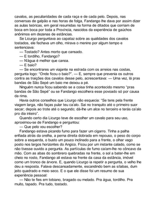 cavalos, as peculiaridades de cada raça e de cada pelo. Depois, nas 
conversas de galpão e nas horas de folga, Fandango lhe dava por assim dizer 
as aulas teóricas, em geral resumidas na forma de ditados que corriam de 
boca em boca por toda a Província, nascidos da experiência de gaúchos 
anônimos em dezenas de estâncias. 
Se Licurgo perguntava ao capataz sobre as qualidades dos cavalos 
tostados, ele fechava um olho, mirava o menino por algum tempo e 
sentenciava: 
— Tostado? Antes morto que cansado. 
— E tordilho, Fandango? 
— N’água é melhor que canoa. 
— E baio? 
— Se encontrares um viajante na estrada com os arreios nas costas, 
pergunta logo: “Onde ficou o baio?”. — E, sempre que prevenia os outros 
contra as traições dos cavalos desse pelo, acrescentava: — Uma vez, lá pras 
bandas de São Sepé um baio me deixou a pé. 
Ninguém nunca ficou sabendo se a coisa tinha acontecido mesmo “pras 
bandas de São Sepé” ou se Fandango escolhera esse povoado só por causa 
da rima. 
Havia outros conselhos que Licurgo não esquecia: “Se tens pela frente 
viagem larga, não faças pular teu ca’alo. Sai no tranquito até o primeiro suor 
secar; depois ao trote até o segundo; dá-lhe um alce no terceiro e terás ca’alo 
pro dia inteiro”. 
Quando certo dia Licurgo teve de escolher um cavalo para seu uso, 
aproximou-se de Fandango e perguntou: 
— Que pelo vou escolher? 
Fandango estava picando fumo para fazer um cigarro. Tinha a palha 
enfiada atrás da orelha, a perna direita dobrada em repouso, o peso do corpo 
sobre a esquerda, o busto um pouco inclinado para a frente, o olhar vago 
posto nos largos horizontes do Angico. Ficou por um instante calado, como se 
não tivesse ouvido a pergunta. As partículas de fumo caíam-lhe no côncavo da 
mão. Com as abas do sombrero quebradas na frente, o sol a bater-lhe em 
cheio no rosto, Fandango ali estava na frente da casa da estância, imóvel 
como um tronco de árvore. E, quando Licurgo ia repetir a pergunta, o velho lhe 
deu a resposta. Falava descansadamente, escandindo bem as sílabas, dum 
jeito quadrado e meio seco. E o que ele disse foi um resumo de sua 
experiência pessoal: 
— Não te fies em tobiano, bragado ou melado. Pra água, tordilho. Pra 
muito, tapado. Pra tudo, tostado. 
 