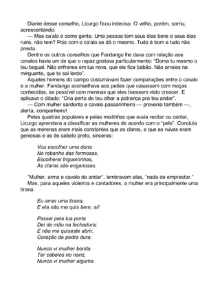 Diante desse conselho, Licurgo ficou indeciso. O velho, porém, sorriu, 
acrescentando: 
— Mas ca’alo é como gente. Uma pessoa tem seus dias bons e seus dias 
ruins, não tem? Pois com o ca’alo se dá o mesmo. Tudo é bom e tudo não 
presta. 
Dentre os outros conselhos que Fandango lhe dava com relação aos 
cavalos havia um de que o rapaz gostava particularmente: “Doma tu mesmo o 
teu bagual. Não enfrenes em lua nova, que ele fica babão. Não arreies na 
minguante, que te sai lerdo”. 
Aqueles homens do campo costumavam fazer comparações entre o cavalo 
e a mulher. Fandango aconselhava aos peões que casassem com moças 
conhecidas, se possível com meninas que eles tivessem visto crescer. E 
aplicava o ditado: “Cria perto de teu olhar a potranca pro teu andar”. 
— Com mulher sardenta e cavalo passarinheiro — prevenia também —, 
alerta, companheiro! 
Pelas quadras populares e pelas modinhas que ouvia recitar ou cantar, 
Licurgo aprendera a classificar as mulheres de acordo com o “pelo”. Concluía 
que as morenas eram mais constantes que as claras, e que as ruivas eram 
geniosas e as de cabelo preto, sinceras: 
Vou escolher uma dona 
No rebanho das formosas, 
Escolherei trigueirinhas, 
As claras são enganosas. 
“Mulher, arma e cavalo de andar”, lembravam elas, “nada de emprestar.” 
Mas, para aqueles violeiros e cantadores, a mulher era principalmente uma 
tirana: 
Eu amei uma tirana, 
E ela não me quis bem, ai! 
Passei pela tua porta 
Dei de mão na fechadura; 
E não me quiseste abrir, 
Coração de pedra dura. 
Nunca vi mulher bonita 
Ter cabelos no nariz, 
Nunca vi mulher alguma 
 