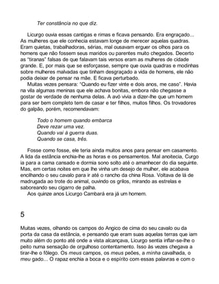 Ter constância no que diz. 
Licurgo ouvia essas cantigas e rimas e ficava pensando. Era engraçado... 
As mulheres que ele conhecia estavam longe de merecer aquelas quadras. 
Eram quietas, trabalhadoras, sérias, mal ousavam erguer os olhos para os 
homens que não fossem seus maridos ou parentes muito chegados. Decerto 
as “tiranas” falsas de que falavam tais versos eram as mulheres de cidade 
grande. E, por mais que se esforçasse, sempre que ouvia quadras e modinhas 
sobre mulheres malvadas que tinham desgraçado a vida de homens, ele não 
podia deixar de pensar na mãe. E ficava perturbado. 
Muitas vezes pensara: “Quando eu fizer vinte e dois anos, me caso”. Havia 
na vila algumas meninas que ele achava bonitas, embora não chegasse a 
gostar de verdade de nenhuma delas. A avó vivia a dizer-lhe que um homem 
para ser bem completo tem de casar e ter filhos, muitos filhos. Os trovadores 
do galpão, porém, recomendavam: 
Todo o homem quando embarca 
Deve rezar uma vez. 
Quando vai à guerra duas. 
Quando se casa, três. 
Fosse como fosse, ele teria ainda muitos anos para pensar em casamento. 
A lida da estância enchia-lhe as horas e os pensamentos. Mal anoitecia, Curgo 
ia para a cama cansado e dormia sono solto até o amanhecer do dia seguinte. 
Mas, em certas noites em que lhe vinha um desejo de mulher, ele acabava 
encilhando o seu cavalo para ir até o rancho da china Rosa. Voltava de lá de 
madrugada ao trote do animal, ouvindo os grilos, mirando as estrelas e 
saboreando seu cigarro de palha. 
Aos quinze anos Licurgo Cambará era já um homem. 
5 
Muitas vezes, olhando os campos do Angico de cima do seu cavalo ou da 
porta da casa da estância, e pensando que eram suas aquelas terras que iam 
muito além do ponto até onde a vista alcançava, Licurgo sentia inflar-se-lhe o 
peito numa sensação de orgulhoso contentamento. Isso às vezes chegava a 
tirar-lhe o fôlego. Os meus campos, os meus peões, a minha cavalhada, o 
meu gado... O rapaz enchia a boca e o espírito com essas palavras e com o 
 