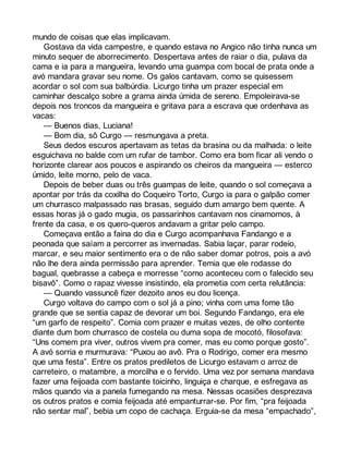 mundo de coisas que elas implicavam. 
Gostava da vida campestre, e quando estava no Angico não tinha nunca um 
minuto sequer de aborrecimento. Despertava antes de raiar o dia, pulava da 
cama e ia para a mangueira, levando uma guampa com bocal de prata onde a 
avó mandara gravar seu nome. Os galos cantavam, como se quisessem 
acordar o sol com sua balbúrdia. Licurgo tinha um prazer especial em 
caminhar descalço sobre a grama ainda úmida de sereno. Empoleirava-se 
depois nos troncos da mangueira e gritava para a escrava que ordenhava as 
vacas: 
— Buenos dias, Luciana! 
— Bom dia, sô Curgo — resmungava a preta. 
Seus dedos escuros apertavam as tetas da brasina ou da malhada: o leite 
esguichava no balde com um rufar de tambor. Como era bom ficar ali vendo o 
horizonte clarear aos poucos e aspirando os cheiros da mangueira — esterco 
úmido, leite morno, pelo de vaca. 
Depois de beber duas ou três guampas de leite, quando o sol começava a 
apontar por trás da coxilha do Coqueiro Torto, Curgo ia para o galpão comer 
um churrasco malpassado nas brasas, seguido dum amargo bem quente. A 
essas horas já o gado mugia, os passarinhos cantavam nos cinamomos, à 
frente da casa, e os quero-queros andavam a gritar pelo campo. 
Começava então a faina do dia e Curgo acompanhava Fandango e a 
peonada que saíam a percorrer as invernadas. Sabia laçar, parar rodeio, 
marcar, e seu maior sentimento era o de não saber domar potros, pois a avó 
não lhe dera ainda permissão para aprender. Temia que ele rodasse do 
bagual, quebrasse a cabeça e morresse “como aconteceu com o falecido seu 
bisavô”. Como o rapaz vivesse insistindo, ela prometia com certa relutância: 
— Quando vassuncê fizer dezoito anos eu dou licença. 
Curgo voltava do campo com o sol já a pino; vinha com uma fome tão 
grande que se sentia capaz de devorar um boi. Segundo Fandango, era ele 
“um garfo de respeito”. Comia com prazer e muitas vezes, de olho contente 
diante dum bom churrasco de costela ou duma sopa de mocotó, filosofava: 
“Uns comem pra viver, outros vivem pra comer, mas eu como porque gosto”. 
A avó sorria e murmurava: “Puxou ao avô. Pra o Rodrigo, comer era mesmo 
que uma festa”. Entre os pratos prediletos de Licurgo estavam o arroz de 
carreteiro, o matambre, a morcilha e o fervido. Uma vez por semana mandava 
fazer uma feijoada com bastante toicinho, linguiça e charque, e esfregava as 
mãos quando via a panela fumegando na mesa. Nessas ocasiões desprezava 
os outros pratos e comia feijoada até empanturrar-se. Por fim, “pra feijoada 
não sentar mal”, bebia um copo de cachaça. Erguia-se da mesa “empachado”, 
 