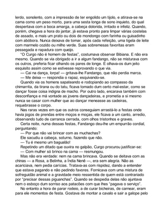 lerdo, sonolento, com a impressão de ter engolido um tijolo, e atirava-se na 
cama como um peso morto, para uma sesta longa de sono inquieto, do qual 
despertava com a boca amarga, a cabeça dolorida, irritado e infeliz. Quando, 
porém, chegava a hora do jantar, já estava pronto para limpar várias costelas 
de assado, e mais um prato ou dois de mondongo com farinha ou guisadinho 
com abóbora. Nunca deixava de tomar, após cada refeição, uma tigela de leite 
com marmelo cozido ou milho verde. Suas sobremesas favoritas eram 
pessegada e rapadura com queijo. 
“O Curgo não é homem de festas”, costumava observar Bibiana. E não era 
mesmo. Quando se via obrigado a ir a algum fandango, não se misturava com 
os outros, preferia ficar olhando os pares de longe. E olhava-os dum jeito 
esquisito assim como se estivesse reprovando o que via. 
— Cai na dança, lorpa! — gritava-lhe Fandango, que não perdia marca. 
— Me deixa — respondia o rapaz, esquivando-se. 
Quando via os homens sapateando e rodopiando ao compasso da 
chimarrita, da tirana ou do tatu, ficava tomado dum certo mal-estar, como se 
dançar fosse coisa indigna de macho. Por outro lado, encarava também com 
desconfiança e má vontade as jovens dançadeiras, e prometia a si mesmo 
nunca se casar com mulher que ao dançar meneasse as cadeiras, 
requebrasse o corpo. 
Nas raras vezes em que os outros conseguiam arrastá-lo a festas onde 
havia jogos de prendas entre moços e moças, ele ficava a um canto, arredio, 
observando tudo de carranca cerrada, com olhos tristonhos e graves. 
Certa noite, numa dessas festas, Fandango deu-lhe um empurrão cordial, 
perguntando: 
— Por que não vai brincar com as muchachas? 
Ele sacudiu a cabeça, soturno, fazendo que não. 
— Tu é mesmo um bagualão! 
Repetindo um ditado que ouvira no galpão, Curgo procurou justificar-se: 
— Com mulher só brinco na cama — resmungou. 
Mas não era verdade: nem na cama brincava. Quando se deitava com as 
chinas — a Rosa, a Belinha, a Índia Nenê —, era sem alegria. Não as 
acariciava, nem pedia carícias. Tratava-as com rispidez, dando a entender 
que estava pagando e não pedindo favores. Fornicava com uma mistura de 
sofreguidão animal e a gravidade meio ressentida de quem está contrariado 
por “precisar dessas piguanchas”. Quando se despedia delas não ajuntava 
nem o esboço dum sorriso aos patacões com que lhes “pagava o serviço”. 
No entanto a hora de parar rodeio, a de curar bicheiras, de carnear, eram 
para ele momentos de festa. Gostava de montar a cavalo e sair a galope pelo 
 