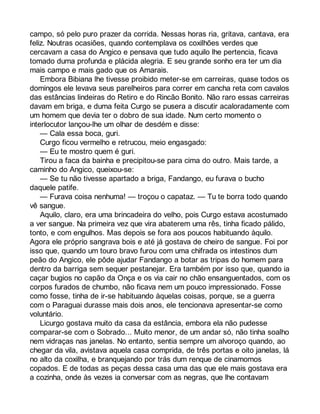 campo, só pelo puro prazer da corrida. Nessas horas ria, gritava, cantava, era 
feliz. Noutras ocasiões, quando contemplava os coxilhões verdes que 
cercavam a casa do Angico e pensava que tudo aquilo lhe pertencia, ficava 
tomado duma profunda e plácida alegria. E seu grande sonho era ter um dia 
mais campo e mais gado que os Amarais. 
Embora Bibiana lhe tivesse proibido meter-se em carreiras, quase todos os 
domingos ele levava seus parelheiros para correr em cancha reta com cavalos 
das estâncias lindeiras do Retiro e do Rincão Bonito. Não raro essas carreiras 
davam em briga, e duma feita Curgo se pusera a discutir acaloradamente com 
um homem que devia ter o dobro de sua idade. Num certo momento o 
interlocutor lançou-lhe um olhar de desdém e disse: 
— Cala essa boca, guri. 
Curgo ficou vermelho e retrucou, meio engasgado: 
— Eu te mostro quem é guri. 
Tirou a faca da bainha e precipitou-se para cima do outro. Mais tarde, a 
caminho do Angico, queixou-se: 
— Se tu não tivesse apartado a briga, Fandango, eu furava o bucho 
daquele patife. 
— Furava coisa nenhuma! — troçou o capataz. — Tu te borra todo quando 
vê sangue. 
Aquilo, claro, era uma brincadeira do velho, pois Curgo estava acostumado 
a ver sangue. Na primeira vez que vira abaterem uma rês, tinha ficado pálido, 
tonto, e com engulhos. Mas depois se fora aos poucos habituando àquilo. 
Agora ele próprio sangrava bois e até já gostava de cheiro de sangue. Foi por 
isso que, quando um touro bravo furou com uma chifrada os intestinos dum 
peão do Angico, ele pôde ajudar Fandango a botar as tripas do homem para 
dentro da barriga sem sequer pestanejar. Era também por isso que, quando ia 
caçar bugios no capão da Onça e os via cair no chão ensanguentados, com os 
corpos furados de chumbo, não ficava nem um pouco impressionado. Fosse 
como fosse, tinha de ir-se habituando àquelas coisas, porque, se a guerra 
com o Paraguai durasse mais dois anos, ele tencionava apresentar-se como 
voluntário. 
Licurgo gostava muito da casa da estância, embora ela não pudesse 
comparar-se com o Sobrado... Muito menor, de um andar só, não tinha soalho 
nem vidraças nas janelas. No entanto, sentia sempre um alvoroço quando, ao 
chegar da vila, avistava aquela casa comprida, de três portas e oito janelas, lá 
no alto da coxilha, e branquejando por trás dum renque de cinamomos 
copados. E de todas as peças dessa casa uma das que ele mais gostava era 
a cozinha, onde às vezes ia conversar com as negras, que lhe contavam 
 