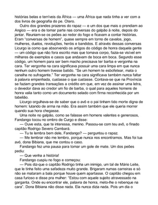 histórias belas e terríveis da África — uma África que nada tinha a ver com a 
dos livros de geografia do pe. Otero. 
Outro dos grandes prazeres do rapaz — e um dos que mais o prendiam ao 
Angico — era o de tomar parte nas conversas do galpão à noite, depois do 
jantar. Reuniam-se os peões ao redor do fogo e ficavam a contar histórias. 
Eram “conversas de homem”, quase sempre em torno de cavalos, jogo, 
mulheres, duelos, revoluções, heróis e bandidos. E através dessas conversas 
Licurgo ia como que absorvendo os artigos do código de honra daquela gente 
— um código que não fora escrito mas que tomava corpo, fazia-se visível em 
milhares de exemplos e casos que andavam de boca em boca. Segundo esse 
código, um homem para ser bem macho precisava ter barba e vergonha na 
cara. Ter vergonha na cara significava possuir uma cara limpa em que nunca 
nenhum outro homem tivesse batido. “Se um homem te esbofetear, mata o 
canalha no sufragante.” Ter vergonha na cara significava também nunca faltar 
à palavra empenhada, custasse o que custasse. Contava-se que na Província 
se faziam grandes transações a crédito em que, em vez de assinar uma letra, 
o devedor dava ao credor um fio de barba, o qual para aqueles homens de 
honra valia tanto como um documento selado com firma reconhecida por um 
tabelião. 
Licurgo orgulhava-se de saber que o avô e o pai tinham tido morte digna de 
homem: lutando de arma na mão. Era assim também que ele queria morrer 
quando sua hora chegasse. 
Uma noite no galpão, como se falasse em homens valentes e generosos, 
Fandango tocou no ombro de Curgo e disse: 
— Ouve esta, que te interessa, menino. Passou-se com teu avô, o finado 
capitão Rodrigo Severo Cambará. 
— Tu te lembra bem dele, Fandango? — perguntou o rapaz. 
— Me lembrar não me lembro, porque nunca nos encontramos. Mas foi tua 
avó, dona Bibiana, que me contou o caso. 
Fandango fez uma pausa para tomar um gole de mate. Um dos peões 
pediu: 
— Que venha a história! 
Fandango cuspiu no fogo e começou: 
— Pois diz-que o capitão Rodrigo tinha um inimigo, um tal de Mário Leite, 
que le tinha feito uma safadeza muito grande. Brigaram numas carreiras e só 
não se mataram a bala porque houve quem apartasse. O capitão chegou em 
casa furioso e disse pra mulher: “Estou com aquele sujeito atravessado na 
garganta. Onde eu encontrar ele, palavra de honra, meto-lhe o rebenque na 
cara”. Dona Bibiana não disse nada. Ela nunca dizia nada. Pois um dia o 
 