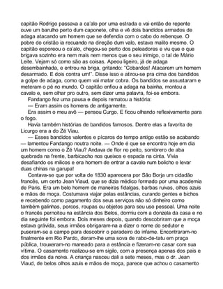 capitão Rodrigo passava a ca’alo por uma estrada e vai então de repente 
ouve um barulho perto dum caponete, olha e vê dois bandidos armados de 
adaga atacando um homem que se defendia com o cabo do rebenque. O 
pobre do cristão ia recuando na direção dum valo, estava malito mesmo. O 
capitão esporeou o ca’alo, chegou-se perto dos peleadores e viu que o que 
brigava sozinho era nem mais nem menos que o seu inimigo, o tal de Mário 
Leite. Vejam só como são as coisas. Apeou ligeiro, já de adaga 
desembainhada, e entrou na briga, gritando: “Cobardes! Atacarem um homem 
desarmado. E dois contra um!”. Disse isso e atirou-se pra cima dos bandidos 
a golpe de adaga, como quem vai matar cobra. Os bandidos se assustaram e 
meteram o pé no mundo. O capitão enfiou a adaga na bainha, montou a 
cavalo e, sem olhar pro outro, sem dizer uma palavra, foi-se embora. 
Fandango fez uma pausa e depois rematou a história: 
— Eram assim os homens de antigamente. 
Era assim o meu avô — pensou Curgo. E ficou olhando reflexivamente para 
o fogo. 
Havia também histórias de bandidos famosos. Dentre elas a favorita de 
Licurgo era a do Zé Viau. 
— Esses bandidos valentes e pícaros do tempo antigo estão se acabando 
— lamentou Fandango noutra noite. — Onde é que se encontra hoje em dia 
um homem como o Zé Viau? Andava de flor no peito, sombrero de aba 
quebrada na frente, barbicacho nos queixos e espada na cinta. Vivia 
desafiando os milicos e era homem de entrar a cavalo num bolicho e levar 
duas chinas na garupa! 
Contava-se que por volta de 1830 aparecera por São Borja um cidadão 
francês, um certo Jean Viaud, que se dizia médico formado por uma academia 
de Paris. Era um belo homem de maneiras fidalgas, barbas ruivas, olhos azuis 
e mãos de moça. Costumava viajar pelas estâncias, curando gentes e bichos 
e recebendo como pagamento dos seus serviços não só dinheiro como 
também galinhas, porcos, roupas ou objetos para seu uso pessoal. Uma noite 
o francês pernoitou na estância dos Belos, dormiu com a donzela da casa e no 
dia seguinte foi embora. Dois meses depois, quando descobriram que a moça 
estava grávida, seus irmãos obrigaram-na a dizer o nome do sedutor e 
puseram-se a campo para descobrir o paradeiro do infame. Encontraram-no 
finalmente em Rio Pardo, deram-lhe uma sova de rabo-de-tatu em praça 
pública, trouxeram-no maneado para a estância e fizeram-no casar com sua 
vítima. O casamento realizou-se em sigilo, com a presença apenas dos pais e 
dos irmãos da noiva. A criança nasceu dali a sete meses, mas o dr. Jean 
Viaud, de belos olhos azuis e mãos de moça, parece que achou o casamento 
 