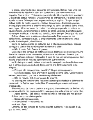 E agora, ali junto da mãe, pensando em tudo isso, Bolívar mais uma vez 
teve vontade de desabafar com ela, contar-lhe o que nunca contara a 
ninguém. Queria dizer: “Foi de mau que matei ele. O combate tinha terminado. 
O quadrado estava rompido. Os argentinos se entregavam. Foi então que vi 
aquele homem. Olhou pra mim, ergueu os braços e gritou: ‘Amigo, amigo!’. 
Estava doido de medo, o pobre... Estava desarmado... Esporeei o cavalo, 
arranquei pra cima dele e enterrei-lhe a lança no peito. Eu estava como louco, 
meio cego... O homem caiu de costas com a lança espetada no peito e eu 
fiquei olhando... Era bem moço e estava de olhos vidrados. Eu matei aquele 
homem por maldade. Mas não sou bandido, mãe, juro por Deus que não sou!”. 
Bolívar olhava para a mãe mas não dizia nada. Falava apenas em 
pensamento, confessava tudo. E em pensamento também chorava, tirava 
aquela ânsia do peito, desabafava... 
Como se tivesse ouvido as palavras que o filho não pronunciara, Bibiana 
começou a passar-lhe as mãos pelos cabelos e a dizer: 
— Não é nada, Boli. Guerra é guerra. 
Ela sempre lhe contava as histórias do cap. Rodrigo e as que sua avó Ana 
Terra lhe narrara sobre revoluções, violências e crueldades. Parecia que 
aquelas mulheres estavam habituadas à ideia de que um homem para ser bem 
macho precisava ter matado pelo menos um outro homem. 
— Sonhei que o morto estava em cima do meu peito — disse Bolívar — e 
que o sangue que saía da boca dele escorria pra dentro da minha e me 
afogava... 
— Por que não esquece isso, meu filho? O que passou passou. 
— Mas não passou, mãe. De vez em quando o sonho volta. Cada vez que 
ele vem, é o mesmo que matar de novo aquele homem. 
— São os nervos, Boli. É por causa de amanhã. 
No dia seguinte ia haver uma festa no Sobrado para festejar o contrato de 
casamento de Bolívar com Luzia Silva. Era natural que o noivo estivesse 
preocupado. 
Bibiana tomou de novo o castiçal e ergueu-o diante do rosto de Bolívar. Viu 
a chama refletida nas pupilas do filho, uma pequena vela acesa em cada olho. 
— Agora dorme. Tudo passa. Fecha os olhos e faz força pra não pensar. 
Bolívar cerrou os olhos e pediu: 
— Deixa a lamparina acesa. 
— A lamparina? — estranhou ela. 
— A vela, digo. 
Lembrou-se dos tempos de menino quando suplicava: “Não apaga a luz, 
que eu tenho medo”. 
 