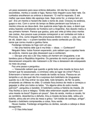 um peso excessivo para seus ombros delicados. Um dia fez a mala às 
escondidas, montou a cavalo e fugiu. Nunca mais ninguém ouviu falar nele. Os 
cunhados encolheram os ombros e disseram: “O mal foi reparado. É até 
melhor que esse diabo não apareça mais. Seja como for, a criança tem um 
pai”. Era um menino e haviam-lhe dado o nome de José. Cresceu na estância, 
guapo e vivo. Com o correr do tempo os Belos perderam sua fortuna e o 
menino criou-se ao deus-dará. Aos quatorze anos fugiu de casa, e dizem que 
andou fazendo contrabando na fronteira com a Argentina. Aos dezoito matou o 
seu primeiro homem. Parece que gostou, pois aos vinte já tinha cinco mortes 
nas costas. Aos poucos suas proezas começaram a ser contadas em toda a 
Província. Ora, como ninguém lhe pronunciava direito o nome — pois, em vez 
de viô, diziam viau — o jovem bandido ficou sendo conhecido por Zé Viau, 
nome que correu mundo e ganhou fama. 
Fandango remexeu no fogo com um pau. 
— Hai uma história dele que é mui linda — disse. — Conhecem? 
Ninguém falou: todos ficaram esperando, pois sabiam que o capataz havia 
de contá-la, mesmo que eles dissessem que a conheciam. 
— Diz-que uma vez o Zé Viau matou um homem em Uruguaiana, e se 
bandeou para a República Argentina. Os parentes do morto juraram que não 
descansavam enquanto não matassem o Zé Viau e deixassem ele estaqueado 
no meio da praça. 
Fez uma pausa e perguntou: 
— Vassuncês sabiam que quando a gente bota uma moeda na boca dum 
homem que foi assassinado, o criminoso volta ao lugar do crime? Pois é. 
Enterraram o homem com uma moeda de tostão na boca. Passou-se um 
tempinho e um dia qual não foi a surpresa dum bolicheiro de Uruguaiana 
quando viu o Zé Viau entrar na casa dele, todo lampeiro, de flor no peito, 
arrastando as chilenas no chão. O coitado ficou branco de medo e começou a 
gaguejar e olhar pra todos os lados. “Viu alguma alma do outro mundo, 
patrício?”, perguntou o bandido. O bolicheiro contou a história da moeda. Zé 
Viau fechou a cara e indagou: “Então eles enterraram aquele cachorro com 
uma moeda na boca? Espera um pouco”. Saiu da venda, montou a cavalo, foi 
ao cemitério, desenterrou o defunto, tirou a moeda da boca dele, voltou pro 
bolicho, atirou ela em cima da mesa e gritou: “Um tostão de cachaça, amigo!”. 
Quando o bolicheiro compreendeu a coisa, ficou verde. 
Houve risadas. Fandango arreganhou os dentes, sacudiu a cabeça e disse 
devagarinho: 
— O Viau tinha boas! 
 