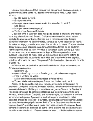 Naquele dezembro de 69 d. Bibiana veio passar dois dias na estância, e, 
quando voltou para Santa Fé, decidiu levar consigo o neto. Curgo ficou 
sombrio. 
— Eu não quero ir, vovó. 
— É só por uns dias. 
— Mas por que é que a senhora não fica até o fim do verão? 
— Não posso. 
— Mas por que é que não pode? 
— Tenho o que fazer no Sobrado. 
O que ela tinha a fazer em casa não podia contar a ninguém: era vigiar a 
nora. Aquele maldito maj. Erasmo Graça frequentava o Sobrado, estava 
perdido de amores por Luzia. Sempre que o homem aparecia, Bibiana 
plantava-se também na sala de visitas, sentava-se numa cadeira e ali ficava, 
de mãos no regaço, calada, mas sem tirar os olhos do major. Era preciso não 
deixar aqueles dois sozinhos, não dar ao forasteiro tempo de se declarar. 
Assim vigiados, eles se viam forçados a conversar sobre coisas que nada 
tinham a ver com amor ou casamento. Agora Bibiana aproveitara uma 
ausência temporária do major para vir até o Angico, porque lhe batera de 
repente uma grande saudade do neto. Mas era preciso voltar em seguida, 
pois fora informada de que o “desgraçado” dentro de dois dias estaria de volta 
a Santa Fé. 
— Vamos sair de jardineira, de manhã cedinho — disse ela ao neto. — 
Arrume as suas coisas. 
— Está bem, vó. 
Naquela noite Curgo procurou Fandango e contou-lhe suas mágoas. 
— Faça a vontade da velha. 
— Mas é que eu não gosto de passar o verão na vila! 
— Tu tem ainda muito verão pela frente, muchacho, muito verão. 
Assim, no dia seguinte, mal o sol rompeu, avó e neto embarcaram na 
jardineira. Licurgo ia taciturno, de testa franzida. Bibiana mirava-o de soslaio 
mas não dizia nada. Sabia que o neto tinha sangue de Terra e de Cambará. 
Não seria por causa do sangue do Rodrigo que ele estava assim de cara 
fechada, e bico calado. O capitão era homem alegre, conversador e andava 
sempre bem-disposto. Agora ali na jardineira que ia sacolejando pelas 
estradas cheias de “costelas” e buracos, Bibiana reparava no quanto Licurgo 
se parecia com seu próprio bisavô, Pedro Terra. Quando o menino estava 
“com os burros”, o melhor era a gente nem falar com ele. E como um Terra 
sempre respeitava os silêncios de outro Terra, Bibiana não disse palavra ao 
neto durante muito tempo. Ficou a conversar com o boleeiro sobre as vacas 
 