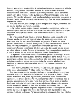 ficando noite e tudo é muito triste. A estância está deserta. A peonada foi toda 
embora, a negrada da cozinha foi embora. Tu estás sozinho, olhando o 
descampado e pensando... Sabes o que estás pensando? Estás pensando 
assim. Vivo só no mundo. Tenho quinze anos. Mataram meu pai. Minha avó 
morreu. Minha mãe vai morrer, está na vila sentada numa cadeira esperando a 
hora da morte, porque tem um tumor no estômago. Sou um pobre menino sem 
ninguém no mundo... 
A música doce envolvia Licurgo, que se imaginava no Angico, olhando o pôr 
do sol. As coxilhas cheiravam a incenso. 
— Há muitos países, muitas cidades no mundo — prosseguiu Luzia —, e 
nesses lugares existem muitos meninos que têm pai e mãe, que brincam, que 
andam de trem, que são felizes. Mas eu estou aqui sozinho, não tenho 
ninguém... 
De olho parado, Curgo fitava as chamas das cinco velas enquanto uma 
tristeza que lhe parecia sair das entranhas lhe subia pelo peito como uma 
enxurrada e se lhe trancava aflitivamente na garganta. Engoliu em seco, 
piscou. Sou homem — pensou: esforçou-se por não chorar mas não pôde. A 
onda rebentou num soluço, as lágrimas lhe inundaram os olhos, lhe 
escorreram frescas pelas faces. Ele teve vergonha de enxugá-las, de erguer 
as mãos e tapar o rosto. Com os olhos sempre fitos no candelabro, continuou 
a ouvir a música e a ver a estrela do pastor no céu do anoitecer. 
De repente a situação lhe foi tão insuportável que ele decidiu fugir. Pôs-se 
de pé subitamente e saiu quase a correr na direção da porta da rua. Mas, ao 
passar por perto da mãe, esta agarrou-lhe a mão com força, puxou-o para si, 
estreitou-o contra o peito e começou a beijar-lhe o rosto, a beber-lhe as 
lágrimas, a chorar também com ele e a murmurar coisas muito ternas e 
lamurientas. 
— Vou morrer, meu filho, vou morrer. Tu vais ficar, vais esquecer a tua 
mãe, todos vão esquecer. A vida é triste, meu filho, eu vou morrer. 
Apertava o rapaz contra os seios. A chave — pensava Curgo —, a chave 
dourada. Mas outro pensamento fazia-o esquecer a chave: a ferida... E ele 
queria acariciar a mãe, dizer alguma coisa, mas seus lábios continuavam 
apertados, os braços caídos. Por fim, num grande esforço levantou a mão e 
passou-a desajeitadamente pelo rosto dela: sentiu-o frio e úmido e isso lhe 
lembrou o rosto dum afogado que uma vez ele tocara. O corpo da mãe era 
morno e cheirava a essência de rosas. Por cima dos ombros dela Licurgo 
olhava a sombra de ambos projetada na parede da sala. Luzia apertava o filho 
contra o peito, e o rapaz tinha medo de machucar com a pressão de seu 
corpo a ferida do estômago. Pensava em alguma coisa para dizer mas não lhe 
 