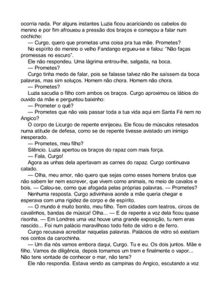 ocorria nada. Por alguns instantes Luzia ficou acariciando os cabelos do 
menino e por fim afrouxou a pressão dos braços e começou a falar num 
cochicho: 
— Curgo, quero que prometas uma coisa pra tua mãe. Prometes? 
No espírito do menino o velho Fandango ergueu-se e falou: “Não faças 
promessas no escuro”. 
Ele não respondeu. Uma lágrima entrou-lhe, salgada, na boca. 
— Prometes? 
Curgo tinha medo de falar, pois se falasse talvez não lhe saíssem da boca 
palavras, mas sim soluços. Homem não chora. Homem não chora. 
— Prometes? 
Luzia sacudia o filho com ambos os braços. Curgo aproximou os lábios do 
ouvido da mãe e perguntou baixinho: 
— Prometer o quê? 
— Prometes que não vais passar toda a tua vida aqui em Santa Fé nem no 
Angico? 
O corpo de Licurgo de repente enrijeceu. Ele ficou de músculos retesados 
numa atitude de defesa, como se de repente tivesse avistado um inimigo 
inesperado. 
— Prometes, meu filho? 
Silêncio. Luzia apertou os braços do rapaz com mais força. 
— Fala, Curgo! 
Agora as unhas dela apertavam as carnes do rapaz. Curgo continuava 
calado. 
— Olha, meu amor, não quero que sejas como esses homens brutos que 
não sabem ler nem escrever, que vivem como animais, no meio de cavalos e 
bois. — Calou-se, como que afogada pelas próprias palavras. — Prometes? 
Nenhuma resposta. Curgo adivinhava aonde a mãe queria chegar e 
esperava com uma rigidez de corpo e de espírito. 
— O mundo é muito bonito, meu filho. Tem cidades com teatros, circos de 
cavalinhos, bandas de música! Olha... — E de repente a voz dela ficou quase 
risonha. — Em Londres uma vez houve uma grande exposição, tu nem eras 
nascido... Foi num palácio maravilhoso todo feito de vidro e de ferro. 
Curgo recusava acreditar naquelas palavras. Palácios de vidro só existiam 
nos contos da carochinha. 
— Um dia nós vamos embora daqui, Curgo. Tu e eu. Os dois juntos. Mãe e 
filho. Vamos de diligência, depois tomamos um trem e finalmente o vapor... 
Não tens vontade de conhecer o mar, não tens? 
Ele não respondia. Estava vendo as campinas do Angico, escutando a voz 
 