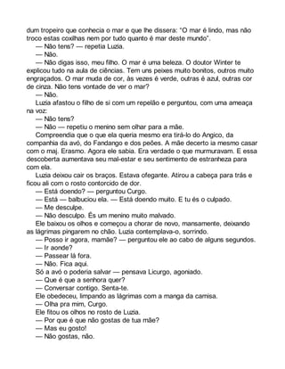 dum tropeiro que conhecia o mar e que lhe dissera: “O mar é lindo, mas não 
troco estas coxilhas nem por tudo quanto é mar deste mundo”. 
— Não tens? — repetia Luzia. 
— Não. 
— Não digas isso, meu filho. O mar é uma beleza. O doutor Winter te 
explicou tudo na aula de ciências. Tem uns peixes muito bonitos, outros muito 
engraçados. O mar muda de cor, às vezes é verde, outras é azul, outras cor 
de cinza. Não tens vontade de ver o mar? 
— Não. 
Luzia afastou o filho de si com um repelão e perguntou, com uma ameaça 
na voz: 
— Não tens? 
— Não — repetiu o menino sem olhar para a mãe. 
Compreendia que o que ela queria mesmo era tirá-lo do Angico, da 
companhia da avó, do Fandango e dos peões. A mãe decerto ia mesmo casar 
com o maj. Erasmo. Agora ele sabia. Era verdade o que murmuravam. E essa 
descoberta aumentava seu mal-estar e seu sentimento de estranheza para 
com ela. 
Luzia deixou cair os braços. Estava ofegante. Atirou a cabeça para trás e 
ficou ali com o rosto contorcido de dor. 
— Está doendo? — perguntou Curgo. 
— Está — balbuciou ela. — Está doendo muito. E tu és o culpado. 
— Me desculpe. 
— Não desculpo. És um menino muito malvado. 
Ele baixou os olhos e começou a chorar de novo, mansamente, deixando 
as lágrimas pingarem no chão. Luzia contemplava-o, sorrindo. 
— Posso ir agora, mamãe? — perguntou ele ao cabo de alguns segundos. 
— Ir aonde? 
— Passear lá fora. 
— Não. Fica aqui. 
Só a avó o poderia salvar — pensava Licurgo, agoniado. 
— Que é que a senhora quer? 
— Conversar contigo. Senta-te. 
Ele obedeceu, limpando as lágrimas com a manga da camisa. 
— Olha pra mim, Curgo. 
Ele fitou os olhos no rosto de Luzia. 
— Por que é que não gostas de tua mãe? 
— Mas eu gosto! 
— Não gostas, não. 
 