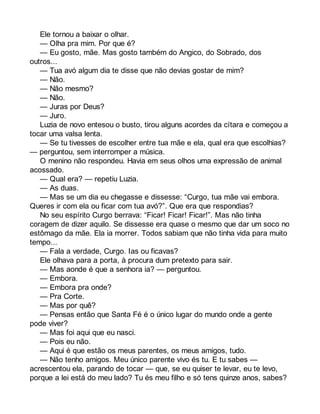 Ele tornou a baixar o olhar. 
— Olha pra mim. Por que é? 
— Eu gosto, mãe. Mas gosto também do Angico, do Sobrado, dos 
outros... 
— Tua avó algum dia te disse que não devias gostar de mim? 
— Não. 
— Não mesmo? 
— Não. 
— Juras por Deus? 
— Juro. 
Luzia de novo entesou o busto, tirou alguns acordes da cítara e começou a 
tocar uma valsa lenta. 
— Se tu tivesses de escolher entre tua mãe e ela, qual era que escolhias? 
— perguntou, sem interromper a música. 
O menino não respondeu. Havia em seus olhos uma expressão de animal 
acossado. 
— Qual era? — repetiu Luzia. 
— As duas. 
— Mas se um dia eu chegasse e dissesse: “Curgo, tua mãe vai embora. 
Queres ir com ela ou ficar com tua avó?”. Que era que respondias? 
No seu espírito Curgo berrava: “Ficar! Ficar! Ficar!”. Mas não tinha 
coragem de dizer aquilo. Se dissesse era quase o mesmo que dar um soco no 
estômago da mãe. Ela ia morrer. Todos sabiam que não tinha vida para muito 
tempo... 
— Fala a verdade, Curgo. Ias ou ficavas? 
Ele olhava para a porta, à procura dum pretexto para sair. 
— Mas aonde é que a senhora ia? — perguntou. 
— Embora. 
— Embora pra onde? 
— Pra Corte. 
— Mas por quê? 
— Pensas então que Santa Fé é o único lugar do mundo onde a gente 
pode viver? 
— Mas foi aqui que eu nasci. 
— Pois eu não. 
— Aqui é que estão os meus parentes, os meus amigos, tudo. 
— Não tenho amigos. Meu único parente vivo és tu. E tu sabes — 
acrescentou ela, parando de tocar — que, se eu quiser te levar, eu te levo, 
porque a lei está do meu lado? Tu és meu filho e só tens quinze anos, sabes? 
 