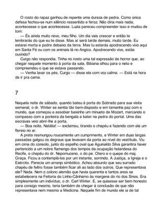 O rosto do rapaz ganhou de repente uma dureza de pedra. Como única 
defesa fechou-se num silêncio ressentido e feroz. Não diria mais nada, 
acontecesse o que acontecesse. Luzia pareceu compreender isso e mudou de 
tom:— 
És ainda muito novo, meu filho. Um dia vais crescer e então te 
lembrarás do que eu te disse. Mas aí será tarde demais, muito tarde. Eu 
estarei morta e podre debaixo da terra. Mas tu estarás apodrecendo vivo aqui 
em Santa Fé ou com os animais lá no Angico. Apodrecendo vivo, estás 
ouvindo? 
Curgo não respondia. Tinha no rosto uma tal expressão de horror que, ao 
chegar naquele momento à porta da sala, Bibiana olhou para o neto e 
compreendeu o que se estava passando. 
— Venha lavar os pés, Curgo — disse ela com voz calma. — Está na hora 
de ir pra cama. 
7 
Naquela noite de sábado, quando bateu à porta do Sobrado para sua visita 
semanal, o dr. Winter se sentia tão bem-disposto e em tamanha paz com o 
mundo, que começou a assobiar baixinho um minueto de Mozart, marcando o 
compasso com a ponteira da bengala a bater na pedra do portal. Uma das 
escravas veio abrir-lhe a porta. 
— Boa noite, Natália! — exclamou, tirando o chapéu e fazendo com ele um 
floreio no ar. 
A preta resmungou roucamente um cumprimento, e Winter em duas largas 
passadas galgou os degraus que levavam da porta ao nível do vestíbulo. Viu 
em cima do consolo, junto do espelho oval que Aguinaldo Silva garantira haver 
pertencido a um nobre flamengo dos tempos da ocupação holandesa do 
Recife, o chapéu do dr. Nepomuceno, o do pe. Otero e o quepe do maj. 
Graça. Ficou a contemplá-los por um instante, sorrindo. A Justiça, a Igreja e o 
Exército. Parecia um arranjo simbólico. Achou absurdo que seu surrado 
chapéu de feltro fosse também ficar ali ao lado dos outros. Que representava 
ele? Nada. Nem o colono alemão que havia quarenta e tantos anos se 
estabelecera na Feitoria do Linho-Cânhamo às margens do rio dos Sinos. Era 
simplesmente um indivíduo, o dr. Carl Winter. E, se quisesse ser bem honesto 
para consigo mesmo, teria também de chegar à conclusão de que não 
representava nem mesmo a Medicina. Naquele fim de mundo ele ia de tal 
 