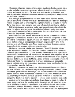 Os dedos dela eram frescos e leves sobre sua testa. Sentiu quando ela se 
erguia, ouviu-lhe os passos macios nas tábuas do soalho e o ruído da porta 
que se fechava de mansinho. De novo teve a sensação de abandono e de 
inexplicável medo. No silêncio começou a ouvir o tique-taque do relógio sobre 
a mesinha de cabeceira. 
Era o relógio que pertencera a seu avô, Pedro Terra. Quando menino, 
Bolívar costumava pedir ao velho que o deixasse escutar o coração do relógio. 
“Não é coração, Boli. É uma máquina”, explicava Pedro. O coração de Pedro 
Terra tinha parado para sempre. Mas o do relógio ainda continuava a bater. 
Bolívar revolveu-se na cama, e então o pensamento que estava tentando 
evitar lhe veio de novo, com uma força tão terrível que lhe pôs o sangue a 
pulsar nas têmporas com fúria entontecedora. O quarto de súbito como que 
ficou cheio da presença do negro Severino. 
O suor escorria pela testa e pelas faces de Bolívar, e ele sentia a camisa 
pegajosa e úmida colada às costas e ao peito. Precisava sair para o ar livre, 
procurar a companhia de alguém. Pensou em ir acordar o primo. Florêncio era 
o seu melhor amigo, a única pessoa com quem se podia abrir. Sim, devia 
levantar-se e sair. Mas não saía. Ficou na cama, deitado de costas, com a 
impressão de ter o mundo inteiro em cima do peito. 
Havia uma coisa que não lhe saía da mente: “Amanhã Severino vai ser 
enforcado por minha culpa”. Todos diziam que fora o depoimento de Bolívar 
Cambará que o condenara. O júri se realizara havia mais de ano, o processo 
se arrastara, fora mandado em recurso final ao Tribunal da Relação do Rio de 
Janeiro, que confirmara a sentença. Severino ia ser enforcado no dia seguinte, 
às cinco da tarde, na praça da Matriz... Era a primeira condenação à morte na 
história de Santa Fé. Na expectativa do grande espetáculo, a população 
estava excitada, como em vésperas de quermesse ou de cavalhadas. Iam até 
botar cadeiras ao redor da forca... 
Havia pouco mais de um ano aquele crime ocupara todas as atenções na 
vila e no município. Os habitantes antigos do lugar afirmavam que fora o mais 
horrível de quantos tinham lembrança. Dois tropeiros desconhecidos haviam 
pedido pousada numa chácara das cercanias da vila, onde morava um oleiro 
viúvo servido por um único escravo, Severino. Jantaram os viajantes na 
companhia do oleiro e durante o jantar — em que foram atendidos pelo preto 
— declararam ter recebido muito dinheiro da venda duma tropa de mulas. E, 
como fossem partir no dia seguinte, antes do nascer do sol, quiseram, antes 
de se recolherem, pagar a hospedagem, e um deles tirou uma onça de ouro 
da guaiaca recheada de moedas. O dono da casa — segundo ele próprio 
contou mais tarde às autoridades — mostrou-se melindrado com aquele gesto 
 