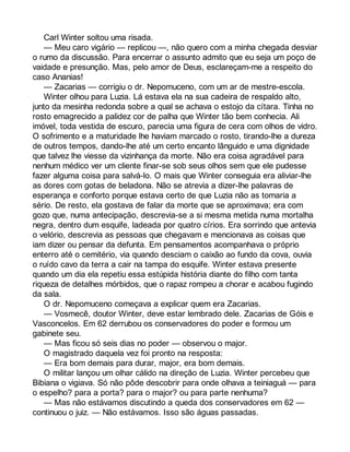 Carl Winter soltou uma risada. 
— Meu caro vigário — replicou —, não quero com a minha chegada desviar 
o rumo da discussão. Para encerrar o assunto admito que eu seja um poço de 
vaidade e presunção. Mas, pelo amor de Deus, esclareçam-me a respeito do 
caso Ananias! 
— Zacarias — corrigiu o dr. Nepomuceno, com um ar de mestre-escola. 
Winter olhou para Luzia. Lá estava ela na sua cadeira de respaldo alto, 
junto da mesinha redonda sobre a qual se achava o estojo da cítara. Tinha no 
rosto emagrecido a palidez cor de palha que Winter tão bem conhecia. Ali 
imóvel, toda vestida de escuro, parecia uma figura de cera com olhos de vidro. 
O sofrimento e a maturidade lhe haviam marcado o rosto, tirando-lhe a dureza 
de outros tempos, dando-lhe até um certo encanto lânguido e uma dignidade 
que talvez lhe viesse da vizinhança da morte. Não era coisa agradável para 
nenhum médico ver um cliente finar-se sob seus olhos sem que ele pudesse 
fazer alguma coisa para salvá-lo. O mais que Winter conseguia era aliviar-lhe 
as dores com gotas de beladona. Não se atrevia a dizer-lhe palavras de 
esperança e conforto porque estava certo de que Luzia não as tomaria a 
sério. De resto, ela gostava de falar da morte que se aproximava; era com 
gozo que, numa antecipação, descrevia-se a si mesma metida numa mortalha 
negra, dentro dum esquife, ladeada por quatro círios. Era sorrindo que antevia 
o velório, descrevia as pessoas que chegavam e mencionava as coisas que 
iam dizer ou pensar da defunta. Em pensamentos acompanhava o próprio 
enterro até o cemitério, via quando desciam o caixão ao fundo da cova, ouvia 
o ruído cavo da terra a cair na tampa do esquife. Winter estava presente 
quando um dia ela repetiu essa estúpida história diante do filho com tanta 
riqueza de detalhes mórbidos, que o rapaz rompeu a chorar e acabou fugindo 
da sala. 
O dr. Nepomuceno começava a explicar quem era Zacarias. 
— Vosmecê, doutor Winter, deve estar lembrado dele. Zacarias de Góis e 
Vasconcelos. Em 62 derrubou os conservadores do poder e formou um 
gabinete seu. 
— Mas ficou só seis dias no poder — observou o major. 
O magistrado daquela vez foi pronto na resposta: 
— Era bom demais para durar, major, era bom demais. 
O militar lançou um olhar cálido na direção de Luzia. Winter percebeu que 
Bibiana o vigiava. Só não pôde descobrir para onde olhava a teiniaguá — para 
o espelho? para a porta? para o major? ou para parte nenhuma? 
— Mas não estávamos discutindo a queda dos conservadores em 62 — 
continuou o juiz. — Não estávamos. Isso são águas passadas. 
 
