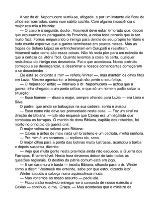 A voz do dr. Nepomuceno sumiu-se, afogada, e por um instante ele ficou de 
olhos semicerrados, como num súbito cochilo. Com alguma impaciência o 
major resumiu a história: 
— O caso é o seguinte, doutor. Vosmecê deve estar lembrado que, depois 
que expulsamos os paraguaios da Província, a coisa toda parecia que ia ser 
muito fácil. Fomos empurrando o inimigo para dentro de seu próprio território e 
todo mundo esperava que a guerra terminasse em poucos meses. Mas as 
tropas de Solano López se entrincheiraram em Curupaiti e resistiram. 
Vosmecê sabe como são essas coisas. Não há nada pior para um exército do 
que a certeza da vitória fácil. Quando levamos a coisa na certa, qualquer 
resistência do inimigo nos desnorteia. Foi o que aconteceu. Nosso exército 
começou a se desorganizar, a desanimar e nossos comandantes começaram 
a se desentender... 
Ele está se dirigindo a mim — refletiu Winter —, mas mantém os olhos fitos 
em Luzia. Mesmo agonizante, a teiniaguá não perde o seu feitiço. 
— O Imperador então — interveio o dr. Nepomuceno — achou que a 
guerra tinha chegado a um ponto crítico, e que só um homem podia salvar a 
situação. 
— Esse homem — disse o major, sempre olhando para Luzia — era Lima e 
Silva. 
O padre, que ainda se balouçava na sua cadeira, sorriu e avisou: 
— Esse nome não deve ser pronunciado nesta casa. — Fez um sinal na 
direção de Bibiana. — Ela não esquece que Caxias era um legalista que 
combateu os farrapos. O marido de dona Bibiana, capitão dos rebeldes, foi 
morto no princípio da guerra civil. 
O major voltou-se solene para Bibiana: 
— Caxias é antes de mais nada um brasileiro e um patriota, minha senhora. 
— Pra mim é um caramuru — replicou ela, seca. 
O major olhou para a ponta das botinas muito lustrosas, acariciou a barba 
e depois suspirou, dizendo: 
— Vejo que muita gente nesta província ainda não esqueceu a Guerra dos 
Farrapos. É lamentável. Nesta hora devemos deixar de lado todas as 
questões regionais. O destino da pátria comum está em jogo. 
— É um caramuru e basta — insistiu Bibiana, olhando para o dr. Winter 
como a dizer: “Vosmecê me entende, sabe por que estou dizendo isto”. 
Winter sacudiu a cabeça numa aquiescência muda. 
— Mas voltemos ao nosso assunto — pediu ele. 
— Ficou então resolvido entregar-se o comando de nosso exército a 
Caxias — continuou o maj. Graça. — Mas aconteceu que o ministro da 
 