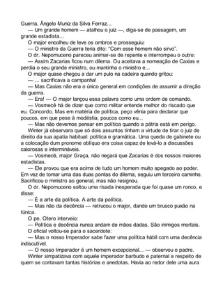 Guerra, Ângelo Muniz da Silva Ferraz... 
— Um grande homem — atalhou o juiz —, diga-se de passagem, um 
grande estadista... 
O major encolheu de leve os ombros e prosseguiu: 
— O ministro da Guerra teria dito: “Com esse homem não sirvo”. 
O dr. Nepomuceno pareceu animar-se de repente e interrompeu o outro: 
— Assim Zacarias ficou num dilema. Ou aceitava a nomeação de Caxias e 
perdia o seu grande ministro, ou mantinha o ministro e... 
O major quase chegou a dar um pulo na cadeira quando gritou: 
— ... sacrificava a campanha! 
— Mas Caxias não era o único general em condições de assumir a direção 
da guerra. 
— Era! — O major lançou essa palavra como uma ordem de comando. 
— Vosmecê há de dizer que como militar entende melhor do riscado que 
eu. Concordo. Mas em matéria de política, peço vênia para declarar que 
poucos, em que pese à modéstia, poucos como eu... 
— Mas não devemos pensar em política quando a pátria está em perigo. 
Winter já observara que só dois assuntos tinham a virtude de tirar o juiz de 
direito da sua apatia habitual: política e gramática. Uma queda de gabinete ou 
a colocação dum pronome oblíquo era coisa capaz de levá-lo a discussões 
calorosas e intermináveis. 
— Vosmecê, major Graça, não negará que Zacarias é dos nossos maiores 
estadistas. 
— Ele provou que era acima de tudo um homem muito apegado ao poder. 
Em vez de tomar uma das duas pontas do dilema, seguiu um terceiro caminho. 
Sacrificou o ministro ao general, mas não resignou. 
O dr. Nepomuceno soltou uma risada inesperada que foi quase um ronco, e 
disse: 
— É a arte da política. A arte da política. 
— Mas não da decência — retrucou o major, dando um brusco puxão na 
túnica. 
O pe. Otero interveio: 
— Política e decência nunca andam de mãos dadas. São inimigos mortais. 
O oficial voltou-se para o sacerdote: 
— Mas o nosso Imperador sabe fazer uma política hábil com uma decência 
indiscutível. 
— O nosso Imperador é um homem excepcional... — observou o padre. 
Winter simpatizava com aquele imperador barbudo e paternal a respeito de 
quem se contavam tantas histórias e anedotas. Havia ao redor dele uma aura 
 