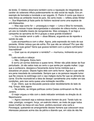 de lenda. O médico observara também como a reputação de integridade de 
caráter do soberano influía poderosamente na vida social da nação. Era um 
exemplo de honradez e bondade a ser seguido. D. Pedro II como que dava a 
nota tônica ao ambiente moral do país. De certo modo — refletiu ainda Winter 
—, Sua Majestade já fazia parte do folclore nacional como uma espécie de 
anti-Malasartes. 
— Mas seja como for — prosseguiu o major — Lima e Silva foi nomeado, 
encontrou nossas tropas desorganizadas e atacadas de cólera-morbo, e levou 
um ano no trabalho insano de reorganizá-las. Mas conseguiu. E se hoje a 
campanha se aproxima do fim é graças a esse grande brasileiro! 
— Vou mandar servir o café — disse Bibiana, erguendo-se de repente e 
saindo da sala. 
Luzia acompanhou-a com o olhar. Agora, pela expressão do rosto de sua 
paciente, Winter notava que ela sofria. Por que não se retirava? Por que não 
tomava as suas gotas? Seria que gozava também com o próprio sofrimento? 
Inacreditável! 
— Quer que eu vá preparar o remédio? — murmurou, inclinando-se para 
ela. 
Luzia sacudiu a cabeça: 
— Não. Obrigada. Estou bem. 
E sorriu um sorriso doloroso e quase terno. Winter não pôde deixar de ficar 
perturbado. Já não sabia mais ao certo o que sentia por aquela mulher. Logo 
que a conhecera, desejara-a fisicamente duma forma mórbida que o 
assustava um pouco. Depois fugira dela com certo horror. Agora o que sentia 
era pena mesclada de curiosidade. Sempre que a via pensava naquele tumor 
que lhe crescia no estômago com o viço maligno duma flor que se alimenta de 
carne. Era-lhe inconcebível a ideia de desejar carnalmente uma mulher em tais 
condições, pois isso seria quase uma inclinação necrófila... 
O pe. Otero, que na discussão parecia estar decididamente do lado do 
maj. Graça, dizia agora: 
— No entanto, as intrigas políticas contra Caxias continuaram no Rio de 
Janeiro. 
O major ergueu a mão com o dedo indicador enristado na direção do dr. 
Nepomuceno: 
— Agora vosmecê veja a nobreza desse homem de prol. Tendo tudo na 
mão: prestígio, coragem, força, um exército inteiro, ao invés de jogar todos 
esses trunfos na mesa em seu favor, preferiu escrever uma carta a 
Paranaguá, queixando-se amargamente desses homens que colocavam seus 
interesses pessoais acima dos da pátria e dizendo que, em vista de não lhe 
 
