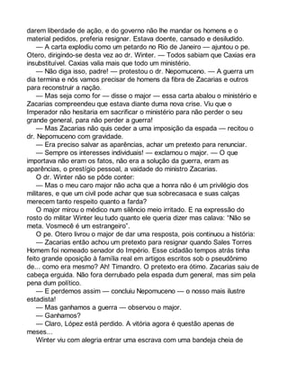 darem liberdade de ação, e do governo não lhe mandar os homens e o 
material pedidos, preferia resignar. Estava doente, cansado e desiludido. 
— A carta explodiu como um petardo no Rio de Janeiro — ajuntou o pe. 
Otero, dirigindo-se desta vez ao dr. Winter. — Todos sabiam que Caxias era 
insubstituível. Caxias valia mais que todo um ministério. 
— Não diga isso, padre! — protestou o dr. Nepomuceno. — A guerra um 
dia termina e nós vamos precisar de homens da fibra de Zacarias e outros 
para reconstruir a nação. 
— Mas seja como for — disse o major — essa carta abalou o ministério e 
Zacarias compreendeu que estava diante duma nova crise. Viu que o 
Imperador não hesitaria em sacrificar o ministério para não perder o seu 
grande general, para não perder a guerra! 
— Mas Zacarias não quis ceder a uma imposição da espada — recitou o 
dr. Nepomuceno com gravidade. 
— Era preciso salvar as aparências, achar um pretexto para renunciar. 
— Sempre os interesses individuais! — exclamou o major. — O que 
importava não eram os fatos, não era a solução da guerra, eram as 
aparências, o prestígio pessoal, a vaidade do ministro Zacarias. 
O dr. Winter não se pôde conter: 
— Mas o meu caro major não acha que a honra não é um privilégio dos 
militares, e que um civil pode achar que sua sobrecasaca e suas calças 
merecem tanto respeito quanto a farda? 
O major mirou o médico num silêncio meio irritado. E na expressão do 
rosto do militar Winter leu tudo quanto ele queria dizer mas calava: “Não se 
meta. Vosmecê é um estrangeiro”. 
O pe. Otero livrou o major de dar uma resposta, pois continuou a história: 
— Zacarias então achou um pretexto para resignar quando Sales Torres 
Homem foi nomeado senador do Império. Esse cidadão tempos atrás tinha 
feito grande oposição à família real em artigos escritos sob o pseudônimo 
de... como era mesmo? Ah! Timandro. O pretexto era ótimo. Zacarias saiu de 
cabeça erguida. Não fora derrubado pela espada dum general, mas sim pela 
pena dum político. 
— E perdemos assim — concluiu Nepomuceno — o nosso mais ilustre 
estadista! 
— Mas ganhamos a guerra — observou o major. 
— Ganhamos? 
— Claro, López está perdido. A vitória agora é questão apenas de 
meses... 
Winter viu com alegria entrar uma escrava com uma bandeja cheia de 
 