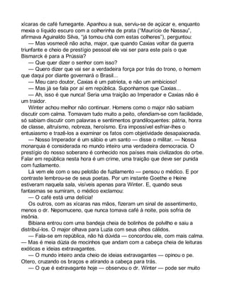 xícaras de café fumegante. Apanhou a sua, serviu-se de açúcar e, enquanto 
mexia o líquido escuro com a colherinha de prata (“Maurício de Nassau”, 
afirmava Aguinaldo Silva, “já tomou chá com estas colheres”), perguntou: 
— Mas vosmecê não acha, major, que quando Caxias voltar da guerra 
triunfante e cheio de prestígio pessoal ele vai ser para este país o que 
Bismarck é para a Prússia? 
— Que quer dizer o senhor com isso? 
— Quero dizer que vai ser a verdadeira força por trás do trono, o homem 
que daqui por diante governará o Brasil... 
— Meu caro doutor, Caxias é um patriota, e não um ambicioso! 
— Mas já se fala por aí em república. Suponhamos que Caxias... 
— Ah, isso é que nunca! Seria uma traição ao Imperador e Caxias não é 
um traidor. 
Winter achou melhor não continuar. Homens como o major não sabiam 
discutir com calma. Tomavam tudo muito a peito, ofendiam-se com facilidade, 
só sabiam discutir com palavras e sentimentos grandiloquentes: pátria, honra 
de classe, altruísmo, nobreza, heroísmo. Era impossível esfriar-lhes o 
entusiasmo e trazê-los a examinar os fatos com objetividade desapaixonada. 
— Nosso Imperador é um sábio e um santo — disse o militar. — Nossa 
monarquia é considerada no mundo inteiro uma verdadeira democracia. O 
prestígio do nosso soberano é conhecido nos países mais civilizados do orbe. 
Falar em república nesta hora é um crime, uma traição que deve ser punida 
com fuzilamento. 
Lá vem ele com o seu pelotão de fuzilamento — pensou o médico. E por 
contraste lembrou-se de seus poetas. Por um instante Goethe e Heine 
estiveram naquela sala, visíveis apenas para Winter. E, quando seus 
fantasmas se sumiram, o médico exclamou: 
— O café está uma delícia! 
Os outros, com as xícaras nas mãos, fizeram um sinal de assentimento, 
menos o dr. Nepomuceno, que nunca tomava café à noite, pois sofria de 
insônia. 
Bibiana entrou com uma bandeja cheia de bolinhos de polvilho e saiu a 
distribuí-los. O major olhava para Luzia com seus olhos cálidos. 
— Fala-se em república, não há dúvida — concordou ele, com mais calma. 
— Mas é meia dúzia de mocinhos que andam com a cabeça cheia de leituras 
exóticas e ideias extravagantes. 
— O mundo inteiro anda cheio de ideias extravagantes — opinou o pe. 
Otero, cruzando os braços e atirando a cabeça para trás. 
— O que é extravagante hoje — observou o dr. Winter — pode ser muito 
 