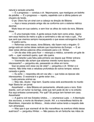 natural e sensato amanhã. 
— É o progresso — concluiu o dr. Nepomuceno, que mastigava um bolinho 
de polvilho. — É o progresso — repetiu, expelindo com a última palavra um 
chuveiro de farelo. 
O pe. Otero fez um sinal com a cabeça na direção de Bibiana: 
— Aqui a nossa prezada amiga não se conforma com o sistema métrico 
decimal. 
Muito tesa em sua cadeira, e sem tirar os olhos do rosto da nora, Bibiana 
disse: 
— É uma invenção triste. A gente estava muito bem como antes. Agora 
vem essa história de metro e quilo e centímetro e não sei mais o quê... Por 
que será que vivemos sempre macaqueando o que esses estrangeiros fazem? 
O padre sorriu. 
— Reformas como essas, dona Bibiana, não fazem mal a ninguém. O 
perigo está em certas ideias radicais que importamos da Europa. — E ao 
dizer estas últimas palavras olhou enviesado para o dr. Winter. 
— Um dia elas virão para ficar — retorquiu o médico, sorvendo um gole de 
café —, quer vosmecê queira, quer não queira. 
Nesse instante Luzia falou pela primeira vez depois que Winter entrara: 
— Vosmecês não acham que estamos vivendo numa época muito 
interessante? — perguntou ela, passeando os olhos em torno. 
Que se passa com essa voz de viola? — perguntou o dr. Winter a si 
mesmo. Não tinha mais a veludosa profundeza de outros tempos: estava 
cansada e gasta. 
— Eu acho — respondeu ele em voz alta — que todas as épocas são 
interessantes. O essencial é a gente estar vivo... 
Luzia pareceu animar-se. 
— Mas não, doutor. Veja bem. Quanta coisa está acontecendo no mundo 
hoje! Basta ler um jornal. 
Assanhada! — dizia Bibiana em pensamento, olhando para a nora. Está 
doente, com um tumor na barriga, anda que nem pode de dor e no entanto 
fica aqui embaixo conversando. Por quê? Só porque tem homem em casa. 
Assanhada! 
— A guerra civil nos Estados Unidos... — enumerava Luzia. — A libertação 
dos escravos, a morte de Abraham Lincoln. Ah!, e a maravilhosa história de 
Maximiliano, imperador do México... Ainda ontem estive lendo a respeito dele 
num almanaque. 
— Mas que é que vosmecê vê de tão maravilhoso na aventura infeliz desse 
austríaco? — perguntou Winter. — Não passou de um fantoche nas mãos de 
 