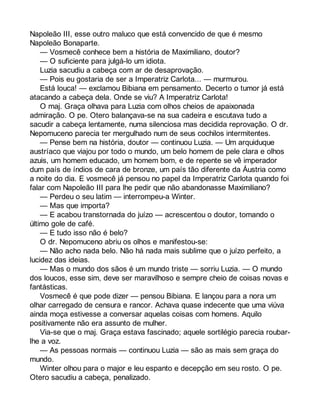 Napoleão III, esse outro maluco que está convencido de que é mesmo 
Napoleão Bonaparte. 
— Vosmecê conhece bem a história de Maximiliano, doutor? 
— O suficiente para julgá-lo um idiota. 
Luzia sacudiu a cabeça com ar de desaprovação. 
— Pois eu gostaria de ser a Imperatriz Carlota... — murmurou. 
Está louca! — exclamou Bibiana em pensamento. Decerto o tumor já está 
atacando a cabeça dela. Onde se viu? A Imperatriz Carlota! 
O maj. Graça olhava para Luzia com olhos cheios de apaixonada 
admiração. O pe. Otero balançava-se na sua cadeira e escutava tudo a 
sacudir a cabeça lentamente, numa silenciosa mas decidida reprovação. O dr. 
Nepomuceno parecia ter mergulhado num de seus cochilos intermitentes. 
— Pense bem na história, doutor — continuou Luzia. — Um arquiduque 
austríaco que viajou por todo o mundo, um belo homem de pele clara e olhos 
azuis, um homem educado, um homem bom, e de repente se vê imperador 
dum país de índios de cara de bronze, um país tão diferente da Áustria como 
a noite do dia. E vosmecê já pensou no papel da Imperatriz Carlota quando foi 
falar com Napoleão III para lhe pedir que não abandonasse Maximiliano? 
— Perdeu o seu latim — interrompeu-a Winter. 
— Mas que importa? 
— E acabou transtornada do juízo — acrescentou o doutor, tomando o 
último gole de café. 
— E tudo isso não é belo? 
O dr. Nepomuceno abriu os olhos e manifestou-se: 
— Não acho nada belo. Não há nada mais sublime que o juízo perfeito, a 
lucidez das ideias. 
— Mas o mundo dos sãos é um mundo triste — sorriu Luzia. — O mundo 
dos loucos, esse sim, deve ser maravilhoso e sempre cheio de coisas novas e 
fantásticas. 
Vosmecê é que pode dizer — pensou Bibiana. E lançou para a nora um 
olhar carregado de censura e rancor. Achava quase indecente que uma viúva 
ainda moça estivesse a conversar aquelas coisas com homens. Aquilo 
positivamente não era assunto de mulher. 
Via-se que o maj. Graça estava fascinado; aquele sortilégio parecia roubar-lhe 
a voz. 
— As pessoas normais — continuou Luzia — são as mais sem graça do 
mundo. 
Winter olhou para o major e leu espanto e decepção em seu rosto. O pe. 
Otero sacudiu a cabeça, penalizado. 
 