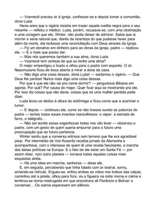 — Vosmecê precisa vir à igreja, confessar-se e depois tomar a comunhão, 
dona Luzia. 
Havia anos que o vigário insistia em trazer aquela ovelha negra para o seu 
rebanho — refletiu o médico. Luzia, porém, recusava-se, com uma obstinação 
e uma coragem que ele, Winter, não podia deixar de admirar. Sabia que ia 
morrer e seria natural que, diante da incerteza do que pudesse haver para 
além da morte, ela tentasse uma reconciliação com Deus através da Igreja. 
— Fiz um donativo em dinheiro para as obras da igreja, padre — replicou 
ela. — É o mais que posso dar. 
— Mas nós queremos também a sua alma, dona Luzia. 
— Vosmecê tem certeza de que eu tenho uma alma? 
O major empertigou o busto e olhou para o padre com espanto. O dr. 
Nepomuceno ficou de boca aberta a mirar a dona da casa. 
— Não diga uma coisa dessas, dona Luzia! — exclamou o vigário. — Que 
Deus lhe perdoe! Nunca mais diga uma coisa dessas. 
Por que é que ela não vai pra cama dormir? — perguntava Bibiana em 
agonia. Por quê? Por causa do major. Quer ficar aqui se mostrando pra ele. 
Por isso diz coisas que não devia, coisas que só uma mulher perdida pode 
dizer. 
Luzia levou os dedos à altura do estômago e ficou como que a acariciar o 
tumor. 
— E depois — continuou ela, como se não tivesse ouvido as palavras do 
padre — temos todos esses inventos maravilhosos: o vapor, a estrada de 
ferro, o telégrafo... 
— Não sei aonde essas engenhocas todas nos vão levar — observou o 
padre, com um gesto de quem queria empurrar para o futuro uma 
preocupação que ao futuro pertencia. 
Winter sentiu que a conversa entrava num terreno que lhe era agradável 
pisar. Por intermédio de Von Koseritz recebia jornais da Alemanha e 
acompanhava, com o interesse de quem lê uma novela fascinante, a marcha 
das ideias políticas na Europa. E o fato de ele estar em Santa Fé — por 
assim dizer, num outro planeta — tornava todas aquelas coisas mais 
esquisitas ainda. 
— Há uma ideia em marcha, senhores — disse ele. 
E, em seguida, percebendo que tinha falado com ar teatral, sorriu, 
achando-se ridículo. Ergueu-se, enfiou ambas as mãos nos bolsos das calças, 
caminhou até a janela, olhou para fora, viu a figueira na noite morna e calma e 
lembrou-se duma madrugada em que encontrara ali Florêncio e Bolívar a 
conversar... Os outros esperavam em silêncio. 
 