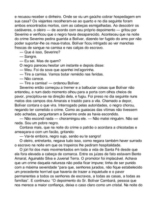 e recusou receber o dinheiro. Onde se viu um gaúcho cobrar hospedagem em 
sua casa? Os viajantes recolheram-se ao quarto e no dia seguinte foram 
ambos encontrados mortos, com as cabeças esmigalhadas. Ao descobrir os 
cadáveres, o oleiro — de acordo com seu próprio depoimento — gritou por 
Severino e verificou que o negro havia desaparecido. Aconteceu que na noite 
do crime Severino pedira guarida a Bolívar, dizendo ter fugido do amo por não 
poder suportar-lhe os maus-tratos. Bolívar ficou intrigado ao ver manchas 
frescas de sangue na camisa e nas calças do escravo. 
— Que é isso, Severino? 
— Sangre. 
— Eu sei. Mas de quem? 
O negro pareceu hesitar um instante e depois disse: 
— Meu. Foi da sova que apanhei ind’agorinha. 
— Tire a camisa. Vamos botar remédio nas feridas. 
— Não carece. 
— Tire a camisa! — ordenou Bolívar. 
Severino então começou a tremer e a balbuciar coisas que Bolívar não 
entendeu, e num dado momento olhou para a porta com olhos cheios de 
pavor, precipitou-se na direção dela, e fugiu. Foi preso no dia seguinte nuns 
matos dos campos dos Amarais e trazido para a vila. Chamado a depor, 
Bolívar contara o que vira. Interrogado pelas autoridades, o negro chorou, 
negando ter cometido o crime. Como as guaiacas das vítimas não tivessem 
sido achadas, perguntaram a Severino onde as havia escondido. 
— Não escondi nada — choramingou ele. — Não matei ninguém. Não sei 
nada. Sou um pobre negro. 
Contava mais, que na noite do crime o patrão o acordara a chicotadas e 
ameaçara-o com um facão, gritando: 
— Vai-te embora, negro sujo, senão eu te sangro! 
O oleiro, entretanto, negava tudo isso, como negara também haver surrado 
o escravo na noite em que os tropeiros lhe pediram hospitalidade. 
O júri foi dos mais movimentados em toda a vida de Santa Fé desde que 
ela fora elevada a cabeça de comarca. Entre os juízes de fato estavam Bento 
Amaral, Aguinaldo Silva e Juvenal Terra. O promotor foi implacável. Achava 
que um crime daquela natureza não podia ficar impune; tinha de ser punido 
com a máxima severidade “para que, senhores jurados, não fique estabelecido 
um precedente horrível que haveria de trazer a inquietude e o pavor 
permanentes a todos os senhores de escravos, a todas as casas, a todas as 
famílias”. E continuou: “O depoimento do Sr. Bolívar Cambará, pessoa que 
nos merece a maior confiança, deixa o caso claro como um cristal. Na noite do 
 