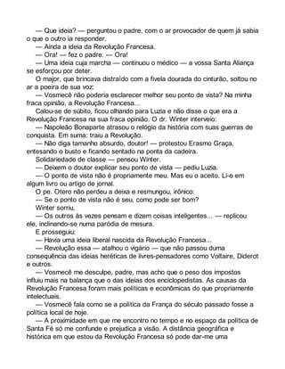 — Que ideia? — perguntou o padre, com o ar provocador de quem já sabia 
o que o outro ia responder. 
— Ainda a ideia da Revolução Francesa. 
— Ora! — fez o padre. — Ora! 
— Uma ideia cuja marcha — continuou o médico — a vossa Santa Aliança 
se esforçou por deter. 
O major, que brincava distraído com a fivela dourada do cinturão, soltou no 
ar a poeira de sua voz: 
— Vosmecê não poderia esclarecer melhor seu ponto de vista? Na minha 
fraca opinião, a Revolução Francesa... 
Calou-se de súbito, ficou olhando para Luzia e não disse o que era a 
Revolução Francesa na sua fraca opinião. O dr. Winter interveio: 
— Napoleão Bonaparte atrasou o relógio da história com suas guerras de 
conquista. Em suma: traiu a Revolução. 
— Não diga tamanho absurdo, doutor! — protestou Erasmo Graça, 
entesando o busto e ficando sentado na ponta da cadeira. 
Solidariedade de classe — pensou Winter. 
— Deixem o doutor explicar seu ponto de vista — pediu Luzia. 
— O ponto de vista não é propriamente meu. Mas eu o aceito. Li-o em 
algum livro ou artigo de jornal. 
O pe. Otero não perdeu a deixa e resmungou, irônico: 
— Se o ponto de vista não é seu, como pode ser bom? 
Winter sorriu. 
— Os outros às vezes pensam e dizem coisas inteligentes... — replicou 
ele, inclinando-se numa paródia de mesura. 
E prosseguiu: 
— Havia uma ideia liberal nascida da Revolução Francesa... 
— Revolução essa — atalhou o vigário — que não passou duma 
consequência das ideias heréticas de livres-pensadores como Voltaire, Diderot 
e outros. 
— Vosmecê me desculpe, padre, mas acho que o peso dos impostos 
influiu mais na balança que o das ideias dos enciclopedistas. As causas da 
Revolução Francesa foram mais políticas e econômicas do que propriamente 
intelectuais. 
— Vosmecê fala como se a política da França do século passado fosse a 
política local de hoje. 
— A proximidade em que me encontro no tempo e no espaço da política de 
Santa Fé só me confunde e prejudica a visão. A distância geográfica e 
histórica em que estou da Revolução Francesa só pode dar-me uma 
 