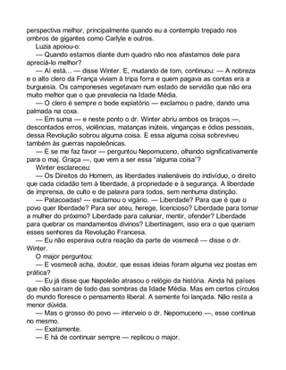 perspectiva melhor, principalmente quando eu a contemplo trepado nos 
ombros de gigantes como Carlyle e outros. 
Luzia apoiou-o: 
— Quando estamos diante dum quadro não nos afastamos dele para 
apreciá-lo melhor? 
— Aí está... — disse Winter. E, mudando de tom, continuou: — A nobreza 
e o alto clero da França viviam à tripa forra e quem pagava as contas era a 
burguesia. Os camponeses vegetavam num estado de servidão que não era 
muito melhor que o que prevalecia na Idade Média. 
— O clero é sempre o bode expiatório — exclamou o padre, dando uma 
palmada na coxa. 
— Em suma — e neste ponto o dr. Winter abriu ambos os braços —, 
descontados erros, violências, matanças inúteis, vinganças e ódios pessoais, 
dessa Revolução sobrou alguma coisa. E essa alguma coisa sobreviveu 
também às guerras napoleônicas. 
— E se me faz favor — perguntou Nepomuceno, olhando significativamente 
para o maj. Graça —, que vem a ser essa “alguma coisa”? 
Winter esclareceu: 
— Os Direitos do Homem, as liberdades inalienáveis do indivíduo, o direito 
que cada cidadão tem à liberdade, à propriedade e à segurança. A liberdade 
de imprensa, de culto e de palavra para todos, sem nenhuma distinção. 
— Patacoadas! — exclamou o vigário. — Liberdade? Para que é que o 
povo quer liberdade? Para ser ateu, herege, licencioso? Liberdade para tomar 
a mulher do próximo? Liberdade para caluniar, mentir, ofender? Liberdade 
para quebrar os mandamentos divinos? Libertinagem, isso era o que queriam 
esses senhores da Revolução Francesa. 
— Eu não esperava outra reação da parte de vosmecê — disse o dr. 
Winter. 
O major perguntou: 
— E vosmecê acha, doutor, que essas ideias foram alguma vez postas em 
prática? 
— Eu já disse que Napoleão atrasou o relógio da história. Ainda há países 
que não saíram de todo das sombras da Idade Média. Mas em certos círculos 
do mundo floresce o pensamento liberal. A semente foi lançada. Não resta a 
menor dúvida. 
— Mas o grosso do povo — interveio o dr. Nepomuceno —, esse continua 
no mesmo. 
— Exatamente. 
— E há de continuar sempre — replicou o major. 
 