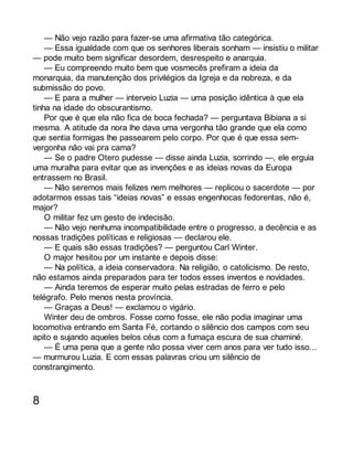 — Não vejo razão para fazer-se uma afirmativa tão categórica. 
— Essa igualdade com que os senhores liberais sonham — insistiu o militar 
— pode muito bem significar desordem, desrespeito e anarquia. 
— Eu compreendo muito bem que vosmecês prefiram a ideia da 
monarquia, da manutenção dos privilégios da Igreja e da nobreza, e da 
submissão do povo. 
— E para a mulher — interveio Luzia — uma posição idêntica à que ela 
tinha na idade do obscurantismo. 
Por que é que ela não fica de boca fechada? — perguntava Bibiana a si 
mesma. A atitude da nora lhe dava uma vergonha tão grande que ela como 
que sentia formigas lhe passearem pelo corpo. Por que é que essa sem-vergonha 
não vai pra cama? 
— Se o padre Otero pudesse — disse ainda Luzia, sorrindo —, ele erguia 
uma muralha para evitar que as invenções e as ideias novas da Europa 
entrassem no Brasil. 
— Não seremos mais felizes nem melhores — replicou o sacerdote — por 
adotarmos essas tais “ideias novas” e essas engenhocas fedorentas, não é, 
major? 
O militar fez um gesto de indecisão. 
— Não vejo nenhuma incompatibilidade entre o progresso, a decência e as 
nossas tradições políticas e religiosas — declarou ele. 
— E quais são essas tradições? — perguntou Carl Winter. 
O major hesitou por um instante e depois disse: 
— Na política, a ideia conservadora. Na religião, o catolicismo. De resto, 
não estamos ainda preparados para ter todos esses inventos e novidades. 
— Ainda teremos de esperar muito pelas estradas de ferro e pelo 
telégrafo. Pelo menos nesta província. 
— Graças a Deus! — exclamou o vigário. 
Winter deu de ombros. Fosse como fosse, ele não podia imaginar uma 
locomotiva entrando em Santa Fé, cortando o silêncio dos campos com seu 
apito e sujando aqueles belos céus com a fumaça escura de sua chaminé. 
— É uma pena que a gente não possa viver cem anos para ver tudo isso... 
— murmurou Luzia. E com essas palavras criou um silêncio de 
constrangimento. 
8 
 