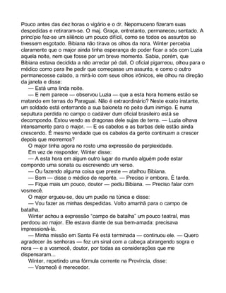 Pouco antes das dez horas o vigário e o dr. Nepomuceno fizeram suas 
despedidas e retiraram-se. O maj. Graça, entretanto, permaneceu sentado. A 
princípio fez-se um silêncio um pouco difícil, como se todos os assuntos se 
tivessem esgotado. Bibiana não tirava os olhos da nora. Winter percebia 
claramente que o major ainda tinha esperança de poder ficar a sós com Luzia 
aquela noite, nem que fosse por um breve momento. Sabia, porém, que 
Bibiana estava decidida a não arredar pé dali. O oficial pigarreou, olhou para o 
médico como para lhe pedir que começasse um assunto, e como o outro 
permanecesse calado, a mirá-lo com seus olhos irônicos, ele olhou na direção 
da janela e disse: 
— Está uma linda noite. 
— E nem parece — observou Luzia — que a esta hora homens estão se 
matando em terras do Paraguai. Não é extraordinário? Neste exato instante, 
um soldado está enterrando a sua baioneta no peito dum inimigo. E numa 
sepultura perdida no campo o cadáver dum oficial brasileiro está se 
decompondo. Estou vendo as dragonas dele sujas de terra. — Luzia olhava 
intensamente para o major. — E os cabelos e as barbas dele estão ainda 
crescendo. É mesmo verdade que os cabelos da gente continuam a crescer 
depois que morremos? 
O major tinha agora no rosto uma expressão de perplexidade. 
Em vez de responder, Winter disse: 
— A esta hora em algum outro lugar do mundo alguém pode estar 
compondo uma sonata ou escrevendo um verso. 
— Ou fazendo alguma coisa que preste — atalhou Bibiana. 
— Bom — disse o médico de repente. — Preciso ir embora. É tarde. 
— Fique mais um pouco, doutor — pediu Bibiana. — Preciso falar com 
vosmecê. 
O major ergueu-se, deu um puxão na túnica e disse: 
— Vou fazer as minhas despedidas. Volto amanhã para o campo de 
batalha. 
Winter achou a expressão “campo de batalha” um pouco teatral, mas 
perdoou ao major. Ele estava diante de sua bem-amada: precisava 
impressioná-la. 
— Minha missão em Santa Fé está terminada — continuou ele. — Quero 
agradecer às senhoras — fez um sinal com a cabeça abrangendo sogra e 
nora — e a vosmecê, doutor, por todas as considerações que me 
dispensaram... 
Winter, repetindo uma fórmula corrente na Província, disse: 
— Vosmecê é merecedor. 
 