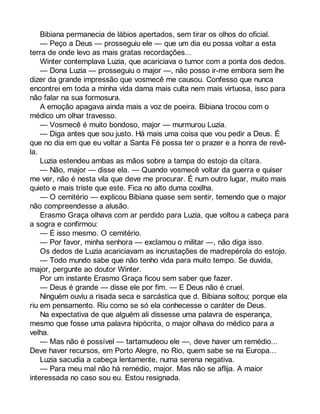 Bibiana permanecia de lábios apertados, sem tirar os olhos do oficial. 
— Peço a Deus — prosseguiu ele — que um dia eu possa voltar a esta 
terra de onde levo as mais gratas recordações... 
Winter contemplava Luzia, que acariciava o tumor com a ponta dos dedos. 
— Dona Luzia — prosseguiu o major —, não posso ir-me embora sem lhe 
dizer da grande impressão que vosmecê me causou. Confesso que nunca 
encontrei em toda a minha vida dama mais culta nem mais virtuosa, isso para 
não falar na sua formosura. 
A emoção apagava ainda mais a voz de poeira. Bibiana trocou com o 
médico um olhar travesso. 
— Vosmecê é muito bondoso, major — murmurou Luzia. 
— Diga antes que sou justo. Há mais uma coisa que vou pedir a Deus. É 
que no dia em que eu voltar a Santa Fé possa ter o prazer e a honra de revê-la. 
Luzia estendeu ambas as mãos sobre a tampa do estojo da cítara. 
— Não, major — disse ela. — Quando vosmecê voltar da guerra e quiser 
me ver, não é nesta vila que deve me procurar. É num outro lugar, muito mais 
quieto e mais triste que este. Fica no alto duma coxilha. 
— O cemitério — explicou Bibiana quase sem sentir, temendo que o major 
não compreendesse a alusão. 
Erasmo Graça olhava com ar perdido para Luzia, que voltou a cabeça para 
a sogra e confirmou: 
— É isso mesmo. O cemitério. 
— Por favor, minha senhora — exclamou o militar —, não diga isso. 
Os dedos de Luzia acariciavam as incrustações de madrepérola do estojo. 
— Todo mundo sabe que não tenho vida para muito tempo. Se duvida, 
major, pergunte ao doutor Winter. 
Por um instante Erasmo Graça ficou sem saber que fazer. 
— Deus é grande — disse ele por fim. — E Deus não é cruel. 
Ninguém ouviu a risada seca e sarcástica que d. Bibiana soltou; porque ela 
riu em pensamento. Riu como se só ela conhecesse o caráter de Deus. 
Na expectativa de que alguém ali dissesse uma palavra de esperança, 
mesmo que fosse uma palavra hipócrita, o major olhava do médico para a 
velha. 
— Mas não é possível — tartamudeou ele —, deve haver um remédio... 
Deve haver recursos, em Porto Alegre, no Rio, quem sabe se na Europa... 
Luzia sacudia a cabeça lentamente, numa serena negativa. 
— Para meu mal não há remédio, major. Mas não se aflija. A maior 
interessada no caso sou eu. Estou resignada. 
 