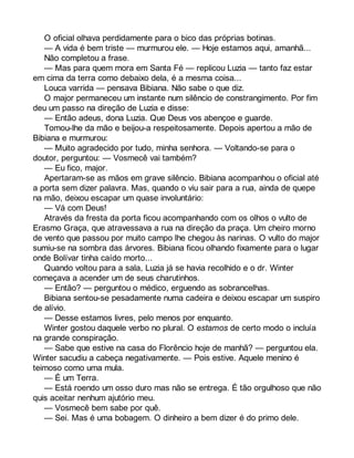O oficial olhava perdidamente para o bico das próprias botinas. 
— A vida é bem triste — murmurou ele. — Hoje estamos aqui, amanhã... 
Não completou a frase. 
— Mas para quem mora em Santa Fé — replicou Luzia — tanto faz estar 
em cima da terra como debaixo dela, é a mesma coisa... 
Louca varrida — pensava Bibiana. Não sabe o que diz. 
O major permaneceu um instante num silêncio de constrangimento. Por fim 
deu um passo na direção de Luzia e disse: 
— Então adeus, dona Luzia. Que Deus vos abençoe e guarde. 
Tomou-lhe da mão e beijou-a respeitosamente. Depois apertou a mão de 
Bibiana e murmurou: 
— Muito agradecido por tudo, minha senhora. — Voltando-se para o 
doutor, perguntou: — Vosmecê vai também? 
— Eu fico, major. 
Apertaram-se as mãos em grave silêncio. Bibiana acompanhou o oficial até 
a porta sem dizer palavra. Mas, quando o viu sair para a rua, ainda de quepe 
na mão, deixou escapar um quase involuntário: 
— Vá com Deus! 
Através da fresta da porta ficou acompanhando com os olhos o vulto de 
Erasmo Graça, que atravessava a rua na direção da praça. Um cheiro morno 
de vento que passou por muito campo lhe chegou às narinas. O vulto do major 
sumiu-se na sombra das árvores. Bibiana ficou olhando fixamente para o lugar 
onde Bolívar tinha caído morto... 
Quando voltou para a sala, Luzia já se havia recolhido e o dr. Winter 
começava a acender um de seus charutinhos. 
— Então? — perguntou o médico, erguendo as sobrancelhas. 
Bibiana sentou-se pesadamente numa cadeira e deixou escapar um suspiro 
de alívio. 
— Desse estamos livres, pelo menos por enquanto. 
Winter gostou daquele verbo no plural. O estamos de certo modo o incluía 
na grande conspiração. 
— Sabe que estive na casa do Florêncio hoje de manhã? — perguntou ela. 
Winter sacudiu a cabeça negativamente. — Pois estive. Aquele menino é 
teimoso como uma mula. 
— É um Terra. 
— Está roendo um osso duro mas não se entrega. É tão orgulhoso que não 
quis aceitar nenhum ajutório meu. 
— Vosmecê bem sabe por quê. 
— Sei. Mas é uma bobagem. O dinheiro a bem dizer é do primo dele. 
 