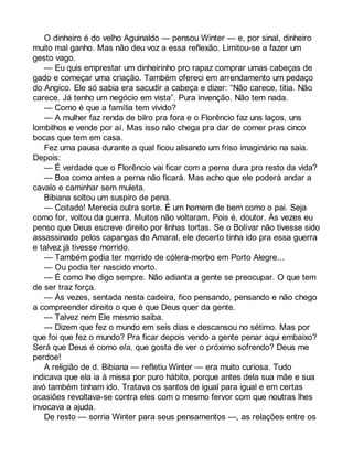 O dinheiro é do velho Aguinaldo — pensou Winter — e, por sinal, dinheiro 
muito mal ganho. Mas não deu voz a essa reflexão. Limitou-se a fazer um 
gesto vago. 
— Eu quis emprestar um dinheirinho pro rapaz comprar umas cabeças de 
gado e começar uma criação. Também ofereci em arrendamento um pedaço 
do Angico. Ele só sabia era sacudir a cabeça e dizer: “Não carece, titia. Não 
carece. Já tenho um negócio em vista”. Pura invenção. Não tem nada. 
— Como é que a família tem vivido? 
— A mulher faz renda de bilro pra fora e o Florêncio faz uns laços, uns 
lombilhos e vende por aí. Mas isso não chega pra dar de comer pras cinco 
bocas que tem em casa. 
Fez uma pausa durante a qual ficou alisando um friso imaginário na saia. 
Depois: 
— É verdade que o Florêncio vai ficar com a perna dura pro resto da vida? 
— Boa como antes a perna não ficará. Mas acho que ele poderá andar a 
cavalo e caminhar sem muleta. 
Bibiana soltou um suspiro de pena. 
— Coitado! Merecia outra sorte. É um homem de bem como o pai. Seja 
como for, voltou da guerra. Muitos não voltaram. Pois é, doutor. Às vezes eu 
penso que Deus escreve direito por linhas tortas. Se o Bolívar não tivesse sido 
assassinado pelos capangas do Amaral, ele decerto tinha ido pra essa guerra 
e talvez já tivesse morrido. 
— Também podia ter morrido de cólera-morbo em Porto Alegre... 
— Ou podia ter nascido morto. 
— É como lhe digo sempre. Não adianta a gente se preocupar. O que tem 
de ser traz força. 
— Às vezes, sentada nesta cadeira, fico pensando, pensando e não chego 
a compreender direito o que é que Deus quer da gente. 
— Talvez nem Ele mesmo saiba. 
— Dizem que fez o mundo em seis dias e descansou no sétimo. Mas por 
que foi que fez o mundo? Pra ficar depois vendo a gente penar aqui embaixo? 
Será que Deus é como ela, que gosta de ver o próximo sofrendo? Deus me 
perdoe! 
A religião de d. Bibiana — refletiu Winter — era muito curiosa. Tudo 
indicava que ela ia à missa por puro hábito, porque antes dela sua mãe e sua 
avó também tinham ido. Tratava os santos de igual para igual e em certas 
ocasiões revoltava-se contra eles com o mesmo fervor com que noutras lhes 
invocava a ajuda. 
De resto — sorria Winter para seus pensamentos —, as relações entre os 
 