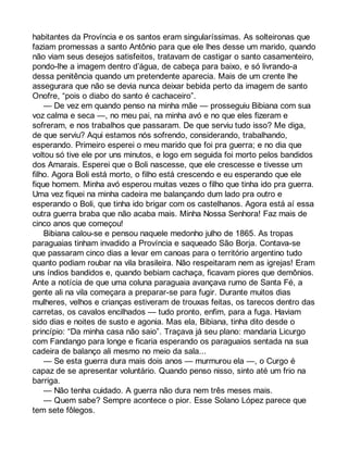 habitantes da Província e os santos eram singularíssimas. As solteironas que 
faziam promessas a santo Antônio para que ele lhes desse um marido, quando 
não viam seus desejos satisfeitos, tratavam de castigar o santo casamenteiro, 
pondo-lhe a imagem dentro d’água, de cabeça para baixo, e só livrando-a 
dessa penitência quando um pretendente aparecia. Mais de um crente lhe 
assegurara que não se devia nunca deixar bebida perto da imagem de santo 
Onofre, “pois o diabo do santo é cachaceiro”. 
— De vez em quando penso na minha mãe — prosseguiu Bibiana com sua 
voz calma e seca —, no meu pai, na minha avó e no que eles fizeram e 
sofreram, e nos trabalhos que passaram. De que serviu tudo isso? Me diga, 
de que serviu? Aqui estamos nós sofrendo, considerando, trabalhando, 
esperando. Primeiro esperei o meu marido que foi pra guerra; e no dia que 
voltou só tive ele por uns minutos, e logo em seguida foi morto pelos bandidos 
dos Amarais. Esperei que o Boli nascesse, que ele crescesse e tivesse um 
filho. Agora Boli está morto, o filho está crescendo e eu esperando que ele 
fique homem. Minha avó esperou muitas vezes o filho que tinha ido pra guerra. 
Uma vez fiquei na minha cadeira me balançando dum lado pra outro e 
esperando o Boli, que tinha ido brigar com os castelhanos. Agora está aí essa 
outra guerra braba que não acaba mais. Minha Nossa Senhora! Faz mais de 
cinco anos que começou! 
Bibiana calou-se e pensou naquele medonho julho de 1865. As tropas 
paraguaias tinham invadido a Província e saqueado São Borja. Contava-se 
que passaram cinco dias a levar em canoas para o território argentino tudo 
quanto podiam roubar na vila brasileira. Não respeitaram nem as igrejas! Eram 
uns índios bandidos e, quando bebiam cachaça, ficavam piores que demônios. 
Ante a notícia de que uma coluna paraguaia avançava rumo de Santa Fé, a 
gente ali na vila começara a preparar-se para fugir. Durante muitos dias 
mulheres, velhos e crianças estiveram de trouxas feitas, os tarecos dentro das 
carretas, os cavalos encilhados — tudo pronto, enfim, para a fuga. Haviam 
sido dias e noites de susto e agonia. Mas ela, Bibiana, tinha dito desde o 
princípio: “Da minha casa não saio”. Traçava já seu plano: mandaria Licurgo 
com Fandango para longe e ficaria esperando os paraguaios sentada na sua 
cadeira de balanço ali mesmo no meio da sala... 
— Se esta guerra dura mais dois anos — murmurou ela —, o Curgo é 
capaz de se apresentar voluntário. Quando penso nisso, sinto até um frio na 
barriga. 
— Não tenha cuidado. A guerra não dura nem três meses mais. 
— Quem sabe? Sempre acontece o pior. Esse Solano López parece que 
tem sete fôlegos. 
 