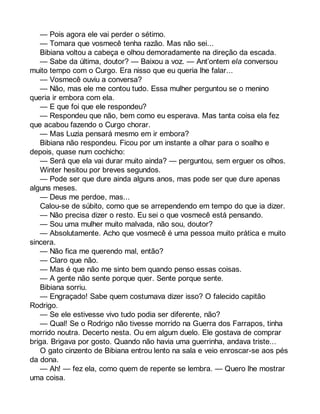 — Pois agora ele vai perder o sétimo. 
— Tomara que vosmecê tenha razão. Mas não sei... 
Bibiana voltou a cabeça e olhou demoradamente na direção da escada. 
— Sabe da última, doutor? — Baixou a voz. — Ant’ontem ela conversou 
muito tempo com o Curgo. Era nisso que eu queria lhe falar... 
— Vosmecê ouviu a conversa? 
— Não, mas ele me contou tudo. Essa mulher perguntou se o menino 
queria ir embora com ela. 
— E que foi que ele respondeu? 
— Respondeu que não, bem como eu esperava. Mas tanta coisa ela fez 
que acabou fazendo o Curgo chorar. 
— Mas Luzia pensará mesmo em ir embora? 
Bibiana não respondeu. Ficou por um instante a olhar para o soalho e 
depois, quase num cochicho: 
— Será que ela vai durar muito ainda? — perguntou, sem erguer os olhos. 
Winter hesitou por breves segundos. 
— Pode ser que dure ainda alguns anos, mas pode ser que dure apenas 
alguns meses. 
— Deus me perdoe, mas... 
Calou-se de súbito, como que se arrependendo em tempo do que ia dizer. 
— Não precisa dizer o resto. Eu sei o que vosmecê está pensando. 
— Sou uma mulher muito malvada, não sou, doutor? 
— Absolutamente. Acho que vosmecê é uma pessoa muito prática e muito 
sincera. 
— Não fica me querendo mal, então? 
— Claro que não. 
— Mas é que não me sinto bem quando penso essas coisas. 
— A gente não sente porque quer. Sente porque sente. 
Bibiana sorriu. 
— Engraçado! Sabe quem costumava dizer isso? O falecido capitão 
Rodrigo. 
— Se ele estivesse vivo tudo podia ser diferente, não? 
— Qual! Se o Rodrigo não tivesse morrido na Guerra dos Farrapos, tinha 
morrido noutra. Decerto nesta. Ou em algum duelo. Ele gostava de comprar 
briga. Brigava por gosto. Quando não havia uma guerrinha, andava triste... 
O gato cinzento de Bibiana entrou lento na sala e veio enroscar-se aos pés 
da dona. 
— Ah! — fez ela, como quem de repente se lembra. — Quero lhe mostrar 
uma coisa. 
 