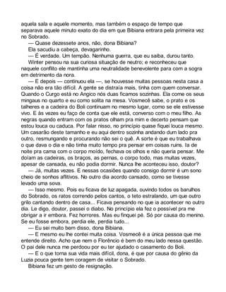 aquela sala e aquele momento, mas também o espaço de tempo que 
separava aquele minuto exato do dia em que Bibiana entrara pela primeira vez 
no Sobrado. 
— Quase dezessete anos, não, dona Bibiana? 
Ela sacudiu a cabeça, devagarinho. 
— É verdade. Um tempão. Nenhuma guerra, que eu saiba, durou tanto. 
Winter pensou na sua curiosa situação de neutro; e reconheceu que 
naquele conflito ele mantinha uma neutralidade benevolente para com a sogra 
em detrimento da nora. 
— E depois — continuou ela —, se houvesse muitas pessoas nesta casa a 
coisa não era tão difícil. A gente se distraía mais, tinha com quem conversar. 
Quando o Curgo está no Angico nós duas ficamos sozinhas. Ela come os seus 
mingaus no quarto e eu como solita na mesa. Vosmecê sabe, o prato e os 
talheres e a cadeira do Boli continuam no mesmo lugar, como se ele estivesse 
vivo. E às vezes eu faço de conta que ele está, converso com o meu filho. As 
negras quando entram com os pratos olham pra mim e decerto pensam que 
estou louca ou caduca. Por falar nisso, no princípio quase fiquei louca mesmo. 
Um casarão deste tamanho e eu aqui dentro sozinha andando dum lado pra 
outro, resmungando e procurando não sei o quê. A sorte é que eu trabalhava 
o que dava o dia e não tinha muito tempo pra pensar em coisas ruins. Ia de 
noite pra cama com o corpo moído, fechava os olhos e não queria pensar. Me 
doíam as cadeiras, os braços, as pernas, o corpo todo, mas muitas vezes, 
apesar de cansada, eu não podia dormir. Nunca lhe aconteceu isso, doutor? 
— Já, muitas vezes. E nessas ocasiões quando consigo dormir é um sono 
cheio de sonhos aflitivos. No outro dia acordo cansado, como se tivesse 
levado uma sova. 
— Isso mesmo. Pois eu ficava de luz apagada, ouvindo todos os barulhos 
do Sobrado, os ratos correndo pelos cantos, o teto estralando, um que outro 
grilo cantando dentro de casa... Ficava pensando no que ia acontecer no outro 
dia. Le digo, doutor, passei o diabo. No princípio ela fez o possível pra me 
obrigar a ir embora. Fez horrores. Mas eu finquei pé. Só por causa do menino. 
Se eu fosse embora, perdia ele, perdia tudo... 
— Eu sei muito bem disso, dona Bibiana. 
— E mesmo eu lhe contei muita coisa. Vosmecê é a única pessoa que me 
entende direito. Acho que nem o Florêncio é bem do meu lado nessa questão. 
O pai dele nunca me perdoou por eu ter ajudado o casamento do Boli. 
— E o que torna sua vida mais difícil, dona, é que por causa do gênio da 
Luzia pouca gente tem coragem de visitar o Sobrado. 
Bibiana fez um gesto de resignação. 
 
