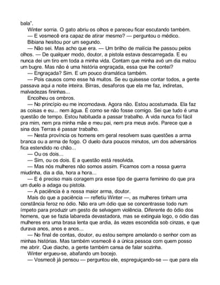 bala”. 
Winter sorria. O gato abriu os olhos e pareceu ficar escutando também. 
— E vosmecê era capaz de atirar mesmo? — perguntou o médico. 
Bibiana hesitou por um segundo. 
— Não sei. Mas acho que era. — Um brilho de malícia lhe passou pelos 
olhos. — De qualquer modo, doutor, a pistola estava descarregada. E eu 
nunca dei um tiro em toda a minha vida. Contam que minha avó um dia matou 
um bugre. Mas não é uma história engraçada, essa que lhe contei? 
— Engraçada? Sim. E um pouco dramática também. 
— Pois causos como esse há muitos. Se eu quisesse contar todos, a gente 
passava aqui a noite inteira. Birras, desaforos que ela me faz, indiretas, 
malvadezas fininhas... 
Encolheu os ombros. 
— No princípio eu me incomodava. Agora não. Estou acostumada. Ela faz 
as coisas e eu... nem água. É como se não fosse comigo. Sei que tudo é uma 
questão de tempo. Estou habituada a passar trabalho. A vida nunca foi fácil 
pra mim, nem pra minha mãe e meu pai, nem pra meus avós. Parece que a 
sina dos Terras é passar trabalho. 
— Nesta província os homens em geral resolvem suas questões a arma 
branca ou a arma de fogo. O duelo dura poucos minutos, um dos adversários 
fica estendido no chão... 
— Ou os dois... 
— Sim, ou os dois. E a questão está resolvida. 
— Mas nós mulheres não somos assim. Ficamos com a nossa guerra 
miudinha, dia a dia, hora a hora... 
— E é preciso mais coragem pra esse tipo de guerra feminino do que pra 
um duelo a adaga ou pistola. 
— A paciência é a nossa maior arma, doutor. 
Mais do que a paciência — refletiu Winter —, as mulheres tinham uma 
constância feroz no ódio. Não era um ódio que se concentrasse todo num 
ímpeto para produzir um gesto de selvagem violência. Diferente do ódio dos 
homens, que se fazia labareda devastadora, mas se extinguia logo, o ódio das 
mulheres era uma brasa lenta que ardia, às vezes escondida sob cinzas, e que 
durava anos, anos e anos... 
— No final de contas, doutor, eu estou sempre amolando o senhor com as 
minhas histórias. Mas também vosmecê é a única pessoa com quem posso 
me abrir. Que diacho, a gente também cansa de falar sozinha. 
Winter ergueu-se, abafando um bocejo. 
— Vosmecê já pensou — perguntou ele, espreguiçando-se — que para ela 
 