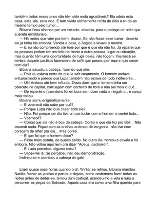 também todos esses anos não têm sido nada agradáveis? Ela odeia esta 
casa, esta vila, esta vida. E tem vivido ultimamente roída de ódio e roída ao 
mesmo tempo pelo tumor... 
Bibiana ficou olhando por um instante, absorta, para o pedaço de noite que 
a janela emoldurava. 
— Há males que vêm pra bem, doutor. Se não fosse esse tumor, decerto 
ela já tinha ido embora. Vendia a casa, o Angico e levava o menino. 
— E eu não compreendo até hoje por que é que ela não foi. Já reparei que 
as pessoas podem ter um ódio de morte a outra pessoa, lugar ou situação, 
mas quando têm uma oportunidade de fugir deles, não fogem. Vosmecê se 
lembra daquele paulista fazendeiro de café que passou por aqui e quis casar 
com ela? 
Bibiana sacudiu a cabeça, fazendo que sim. 
— Pois eu estava certo de que ia sair casamento. O homem andava 
entusiasmado e parece que Luzia também não estava de todo indiferente... 
— Ué! Andava até bem influída. Ouviu dizer que o homem tinha um 
palacete na capital, carruagem com cocheiro de libré e não sei mais o quê... 
— De repente o fazendeiro foi embora sem dizer nada a ninguém... e nunca 
mais voltou. 
Bibiana sorriu enigmaticamente. 
— E vosmecê não sabe por quê? 
— Porque Luzia não quis casar com ele? 
— Não. Foi porque um dia tive um particular com o homem e contei tudo... 
— Vosmecê? 
— Contei que ela não é boa da cabeça. Contei o que ela fez pro Boli... Não 
escondi nada. Fiquei com as orelhas ardendo de vergonha, não tive nem 
coragem de olhar pra ele... Mas contei. 
— E que foi que o homem disse? 
— Ficou meio pateta, de queixo caído. No outro dia montou a cavalo e foi 
embora. Não voltou aqui nem pra dizer “Adeus, cachorro!”. 
— E Luzia percebeu alguma coisa? 
— Sabei-me lá! Se percebeu não deu demonstração. 
Inclinou-se e acariciou a cabeça do gato. 
Eram quase onze horas quando o dr. Winter se retirou. Bibiana mandou 
Natália fechar as janelas e portas e depois, como costumava fazer todas as 
noites antes de deitar-se, tomou dum castiçal, acendeu-lhe a vela e saiu a 
percorrer as peças do Sobrado. Aquela casa era como uma filha querida para 
 