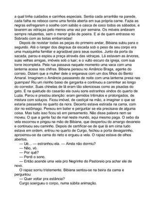 a qual tinha cuidados e carinhos especiais. Sentia cada arranhão na parede, 
cada falha no reboco como uma ferida aberta em sua própria carne. Fazia as 
negras esfregarem o soalho com sabão e casca de coco todos os sábados, e 
lavarem as vidraças pelo menos uma vez por semana. Os móveis andavam 
sempre reluzentes, sem o menor grão de poeira. E ai de quem entrasse no 
Sobrado com as botas embarradas! 
Depois de revistar todas as peças do primeiro andar, Bibiana subiu para o 
segundo. Até o ranger dos degraus da escada sob o peso de seu corpo era 
uma musiquinha familiar e agradável para seus ouvidos. Junto da porta da 
sacada, parou e espiou a praça através das vidraças. Lá estavam as árvores, 
suas velhas amigas, imóveis sob o luar; e o vulto escuro da igreja, com sua 
torre incompleta. Pela rua passava naquele momento uma vaca com uma 
lanterna acesa nos chifres. Bibiana pensou no Amâncio Braga, agente do 
correio. Diziam que a mulher dele o enganava com um dos filhos do Bento 
Amaral. Imaginem o Amâncio passeando de noite com uma lanterna presa nas 
guampas! Riu um risinho baixo de garganta e continuou a caminhar ao longo 
do corredor. Suas chinelas de lã eram tão silenciosas como as pisadas do 
gato. E na quietude do casarão ela ouviu sons estranhos vindos do quarto de 
Luzia. Parou e prestou atenção: eram gemidos trêmulos e prolongados, de 
mistura com soluços. Ficou imóvel, de castiçal na mão, a imaginar o que se 
estaria passando no quarto da nora. Decerto estava estirada na cama, com 
dor no estômago. Pensou em bater e perguntar se ela precisava de alguma 
coisa. Mas tudo isso ficou só em pensamento. Não disse palavra nem se 
moveu. O que a gente faz de mal neste mundo, aqui mesmo paga. O sebo da 
vela escorreu e pingou na mão de Bibiana, que despertou do amargo devaneio 
e continuou seu caminho. Depois de certificar-se de que lá em cima tudo 
estava em ordem, entrou no quarto de Curgo, fechou a porta devagarinho, 
aproximou-se da cama do neto e ergueu a vela. O rapaz estava de olhos 
abertos. 
— Ué... — estranhou ela. — Ainda não dormiu? 
— Não, vó. 
— Por quê? 
— Perdi o sono. 
— Então acende uma vela pro Negrinho do Pastoreio pra achar ele de 
novo. 
O rapaz sorriu tristemente. Bibiana sentou-se na beira da cama e 
perguntou: 
— Quer voltar pra estância? 
Curgo soergueu o corpo, numa súbita animação. 
 