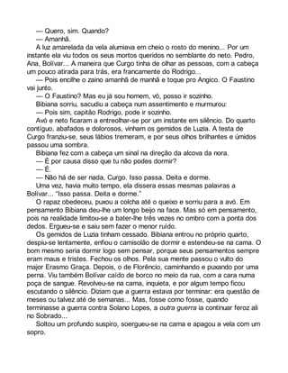 — Quero, sim. Quando? 
— Amanhã. 
A luz amarelada da vela alumiava em cheio o rosto do menino... Por um 
instante ela viu todos os seus mortos queridos no semblante do neto. Pedro, 
Ana, Bolívar... A maneira que Curgo tinha de olhar as pessoas, com a cabeça 
um pouco atirada para trás, era francamente do Rodrigo... 
— Pois encilhe o zaino amanhã de manhã e toque pro Angico. O Faustino 
vai junto. 
— O Faustino? Mas eu já sou homem, vó, posso ir sozinho. 
Bibiana sorriu, sacudiu a cabeça num assentimento e murmurou: 
— Pois sim, capitão Rodrigo, pode ir sozinho. 
Avó e neto ficaram a entreolhar-se por um instante em silêncio. Do quarto 
contíguo, abafados e dolorosos, vinham os gemidos de Luzia. A testa de 
Curgo franziu-se, seus lábios tremeram, e por seus olhos brilhantes e úmidos 
passou uma sombra. 
Bibiana fez com a cabeça um sinal na direção da alcova da nora. 
— É por causa disso que tu não podes dormir? 
— É. 
— Não há de ser nada, Curgo. Isso passa. Deita e dorme. 
Uma vez, havia muito tempo, ela dissera essas mesmas palavras a 
Bolívar... “Isso passa. Deita e dorme.” 
O rapaz obedeceu, puxou a colcha até o queixo e sorriu para a avó. Em 
pensamento Bibiana deu-lhe um longo beijo na face. Mas só em pensamento, 
pois na realidade limitou-se a bater-lhe três vezes no ombro com a ponta dos 
dedos. Ergueu-se e saiu sem fazer o menor ruído. 
Os gemidos de Luzia tinham cessado. Bibiana entrou no próprio quarto, 
despiu-se lentamente, enfiou o camisolão de dormir e estendeu-se na cama. O 
bom mesmo seria dormir logo sem pensar, porque seus pensamentos sempre 
eram maus e tristes. Fechou os olhos. Pela sua mente passou o vulto do 
major Erasmo Graça. Depois, o de Florêncio, caminhando e puxando por uma 
perna. Viu também Bolívar caído de borco no meio da rua, com a cara numa 
poça de sangue. Revolveu-se na cama, inquieta, e por algum tempo ficou 
escutando o silêncio. Diziam que a guerra estava por terminar: era questão de 
meses ou talvez até de semanas... Mas, fosse como fosse, quando 
terminasse a guerra contra Solano Lopes, a outra guerra ia continuar feroz ali 
no Sobrado... 
Soltou um profundo suspiro, soergueu-se na cama e apagou a vela com um 
sopro. 
 