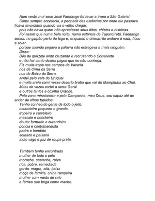 Num verão mui seco José Fandango foi levar a tropa a São Gabriel. 
Como sempre acontecia, a peonada das estâncias por onde ele passava 
ficava alvorotada quando via o velho chegar, 
pois não havia quem não apreciasse seus ditos, chistes e histórias. 
Foi assim que numa bela noite, numa estância de Tupanciretã, Fandango 
sentou no galpão perto do fogo e, enquanto o chimarrão andava à roda, ficou 
a solar 
porque quando pegava a palavra não entregava a mais ninguém. 
Disse: 
Dês de gurizote ando cruzando e recruzando o Continente 
e não hai canto destes pagos que eu não conheça. 
Fiz muita tropa nos campos da Vacaria 
nos de Cima da Serra 
nos de Baixo da Serra. 
Andei pelo vale do Uruguai 
e muita areia comi nesse deserto brabo que vai do Mampituba ao Chuí. 
Miles de vezes cortei a serra Geral 
e outros tantos a coxilha Grande. 
Pela zona missioneira e pela Campanha, meu Deus, sou capaz até de 
andar de olhos tapados. 
Tenho conhecido gente de todo o jeito: 
estancieiro pequeno e grande 
tropeiro e carreteiro 
mascate e bolicheiro 
doutor formado e curandeiro 
polícia e contrabandista 
padre e bandido 
soldado e paisano 
índio vago e juiz de roupa preta. 
Também tenho encontrado 
mulher de todo o pelo 
morocha, castanha, ruiva 
rica, pobre, remediada 
gorda, magra, alta, baixa 
moça de família, china rampeira 
mulher com medo de rato 
e fêmea que briga como macho. 
 