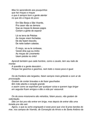 Mas fui aprendendo aos pouquinhos 
que hai moças e moças 
e que é sempre bom a gente atentar 
no que diz a língua do povo: 
Em São Borja e São Vicente, 
Pra casar não se demora 
Que as moças lá desses pagos 
Cortam a gente de espora! 
Lá na terra de Pelotas 
As moças vivem fechadas. 
De dia fazem biscoito, 
De noite bailam caladas. 
Ó moço, se eu le contasse, 
Vancê diria que eu minto: 
As moças de Livramento 
Usam pistola no cinto! 
Aprendi também que cada hombre, como o cavalo, tem seu lado de 
montar. 
A questão é a gente descobrir... 
Porque hai gaúchos e gaúchos, nem todo o nosso povo é igual. 
Os da fronteira são largados, falam sempre meio gritando e com ar de 
provocação. 
Gostam de contar bravatas e de fazer gauchadas 
têm mão aberta e coração grande 
e assim como se espinham por qualquer coisa e querem logo brigar 
em seguida ficam amigos e dão a vida por vassuncê. 
Os da zona missioneira são retraídos, falam pouco, não gostam de 
ostentação. 
Dão um boi pra não entrar em briga, mas depois de entrar dão uma 
boiada pra não sair. 
Agora, o que eu acho engraçado é esse povo que vive lá pras bandas do 
mar, nos campos de Viamão, de Conceição do Arroio e de Santo Antônio da 
 
