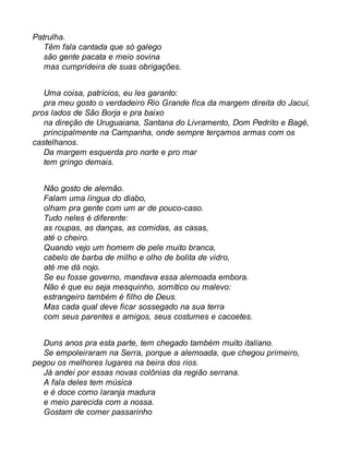 Patrulha. 
Têm fala cantada que só galego 
são gente pacata e meio sovina 
mas cumprideira de suas obrigações. 
Uma coisa, patrícios, eu les garanto: 
pra meu gosto o verdadeiro Rio Grande fica da margem direita do Jacuí, 
pros lados de São Borja e pra baixo 
na direção de Uruguaiana, Santana do Livramento, Dom Pedrito e Bagé, 
principalmente na Campanha, onde sempre terçamos armas com os 
castelhanos. 
Da margem esquerda pro norte e pro mar 
tem gringo demais. 
Não gosto de alemão. 
Falam uma língua do diabo, 
olham pra gente com um ar de pouco-caso. 
Tudo neles é diferente: 
as roupas, as danças, as comidas, as casas, 
até o cheiro. 
Quando vejo um homem de pele muito branca, 
cabelo de barba de milho e olho de bolita de vidro, 
até me dá nojo. 
Se eu fosse governo, mandava essa alemoada embora. 
Não é que eu seja mesquinho, somítico ou malevo: 
estrangeiro também é filho de Deus. 
Mas cada qual deve ficar sossegado na sua terra 
com seus parentes e amigos, seus costumes e cacoetes. 
Duns anos pra esta parte, tem chegado também muito italiano. 
Se empoleiraram na Serra, porque a alemoada, que chegou primeiro, 
pegou os melhores lugares na beira dos rios. 
Já andei por essas novas colônias da região serrana. 
A fala deles tem música 
e é doce como laranja madura 
e meio parecida com a nossa. 
Gostam de comer passarinho 
 