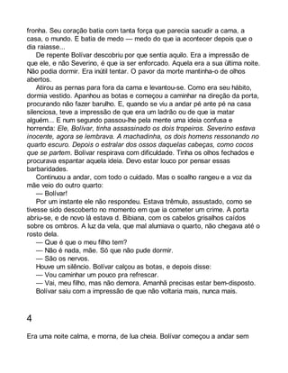 fronha. Seu coração batia com tanta força que parecia sacudir a cama, a 
casa, o mundo. E batia de medo — medo do que ia acontecer depois que o 
dia raiasse... 
De repente Bolívar descobriu por que sentia aquilo. Era a impressão de 
que ele, e não Severino, é que ia ser enforcado. Aquela era a sua última noite. 
Não podia dormir. Era inútil tentar. O pavor da morte mantinha-o de olhos 
abertos. 
Atirou as pernas para fora da cama e levantou-se. Como era seu hábito, 
dormia vestido. Apanhou as botas e começou a caminhar na direção da porta, 
procurando não fazer barulho. E, quando se viu a andar pé ante pé na casa 
silenciosa, teve a impressão de que era um ladrão ou de que ia matar 
alguém... E num segundo passou-lhe pela mente uma ideia confusa e 
horrenda: Ele, Bolívar, tinha assassinado os dois tropeiros. Severino estava 
inocente, agora se lembrava. A machadinha, os dois homens ressonando no 
quarto escuro. Depois o estralar dos ossos daquelas cabeças, como cocos 
que se partem. Bolívar respirava com dificuldade. Tinha os olhos fechados e 
procurava espantar aquela ideia. Devo estar louco por pensar essas 
barbaridades. 
Continuou a andar, com todo o cuidado. Mas o soalho rangeu e a voz da 
mãe veio do outro quarto: 
— Bolívar! 
Por um instante ele não respondeu. Estava trêmulo, assustado, como se 
tivesse sido descoberto no momento em que ia cometer um crime. A porta 
abriu-se, e de novo lá estava d. Bibiana, com os cabelos grisalhos caídos 
sobre os ombros. A luz da vela, que mal alumiava o quarto, não chegava até o 
rosto dela. 
— Que é que o meu filho tem? 
— Não é nada, mãe. Só que não pude dormir. 
— São os nervos. 
Houve um silêncio. Bolívar calçou as botas, e depois disse: 
— Vou caminhar um pouco pra refrescar. 
— Vai, meu filho, mas não demora. Amanhã precisas estar bem-disposto. 
Bolívar saiu com a impressão de que não voltaria mais, nunca mais. 
4 
Era uma noite calma, e morna, de lua cheia. Bolívar começou a andar sem 
 